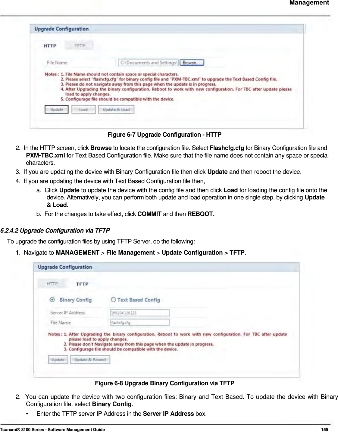     Management                   Figure 6-7 Upgrade Configuration - HTTP  2.  In the HTTP screen, click Browse to locate the configuration file. Select Flashcfg.cfg for Binary Configuration file and   PXM-TBC.xml for Text Based Configuration file. Make sure that the file name does not contain any space or special   characters.  3.  If you are updating the device with Binary Configuration file then click Update and then reboot the device.  4.  If you are updating the device with Text Based Configuration file then,  a.  Click Update to update the device with the config file and then click Load for loading the config file onto the    device. Alternatively, you can perform both update and load operation in one single step, by clicking Update   &amp; Load.  b.  For the changes to take effect, click COMMIT and then REBOOT.   6.2.4.2 Upgrade Configuration via TFTP  To upgrade the configuration files by using TFTP Server, do the following:  1.  Navigate to MANAGEMENT &gt; File Management &gt; Update Configuration &gt; TFTP.                   Figure 6-8 Upgrade Binary Configuration via TFTP  2.  You can update the device with two configuration files: Binary and Text Based. To update the device with Binary   Configuration file, select Binary Config.  •  Enter the TFTP server IP Address in the Server IP Address box.   Tsunami® 8100 Series - Software Management Guide  155 