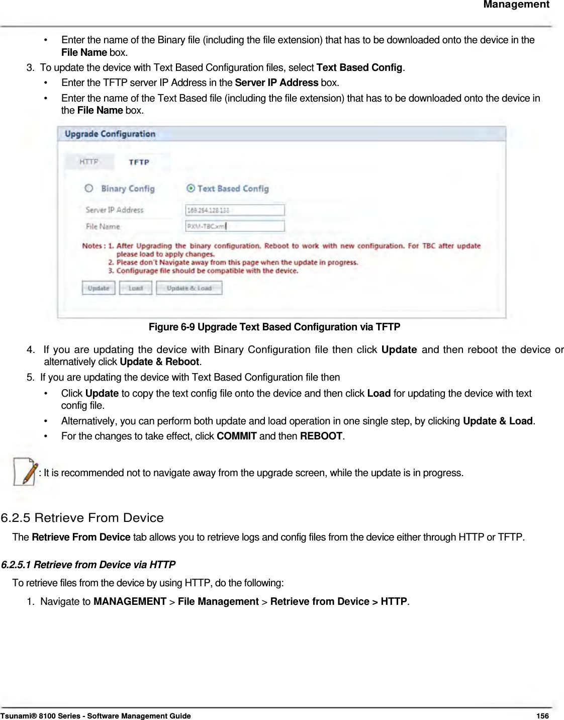     Management    •  Enter the name of the Binary file (including the file extension) that has to be downloaded onto the device in the File Name box. 3.  To update the device with Text Based Configuration files, select Text Based Config. •  Enter the TFTP server IP Address in the Server IP Address box. •  Enter the name of the Text Based file (including the file extension) that has to be downloaded onto the device in the File Name box.                   Figure 6-9 Upgrade Text Based Configuration via TFTP  4.  If you are updating the device with Binary Configuration file then click Update and then reboot the device or   alternatively click Update &amp; Reboot.  5.  If you are updating the device with Text Based Configuration file then  • Click Update to copy the text config file onto the device and then click Load for updating the device with text config file. •  Alternatively, you can perform both update and load operation in one single step, by clicking Update &amp; Load. •  For the changes to take effect, click COMMIT and then REBOOT.   : It is recommended not to navigate away from the upgrade screen, while the update is in progress.    6.2.5 Retrieve From Device  The Retrieve From Device tab allows you to retrieve logs and config files from the device either through HTTP or TFTP.   6.2.5.1 Retrieve from Device via HTTP  To retrieve files from the device by using HTTP, do the following:  1.  Navigate to MANAGEMENT &gt; File Management &gt; Retrieve from Device &gt; HTTP.              Tsunami® 8100 Series - Software Management Guide  156 