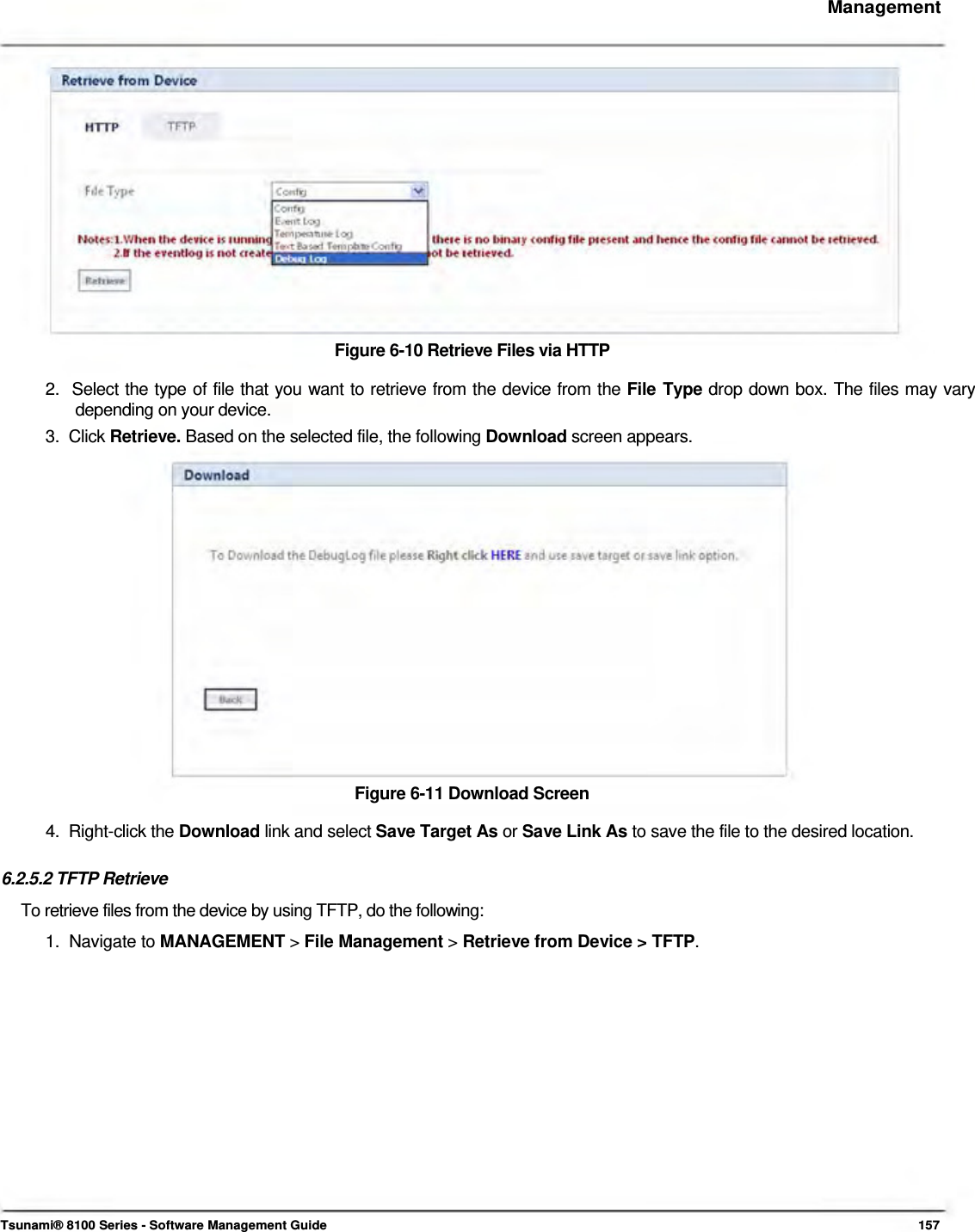     Management                  Figure 6-10 Retrieve Files via HTTP  2.  Select the type of file that you want to retrieve from the device from the File Type drop down box. The files may vary    depending on your device.  3.  Click Retrieve. Based on the selected file, the following Download screen appears.                  Figure 6-11 Download Screen  4.  Right-click the Download link and select Save Target As or Save Link As to save the file to the desired location.   6.2.5.2 TFTP Retrieve  To retrieve files from the device by using TFTP, do the following:  1.  Navigate to MANAGEMENT &gt; File Management &gt; Retrieve from Device &gt; TFTP.                     Tsunami® 8100 Series - Software Management Guide  157 