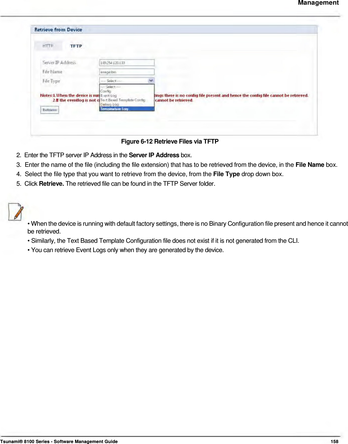     Management                    Figure 6-12 Retrieve Files via TFTP  2.  Enter the TFTP server IP Address in the Server IP Address box.  3.  Enter the name of the file (including the file extension) that has to be retrieved from the device, in the File Name box.  4.  Select the file type that you want to retrieve from the device, from the File Type drop down box.  5.  Click Retrieve. The retrieved file can be found in the TFTP Server folder.      • When the device is running with default factory settings, there is no Binary Configuration file present and hence it cannot be retrieved.  • Similarly, the Text Based Template Configuration file does not exist if it is not generated from the CLI.  • You can retrieve Event Logs only when they are generated by the device.                                      Tsunami® 8100 Series - Software Management Guide  158 