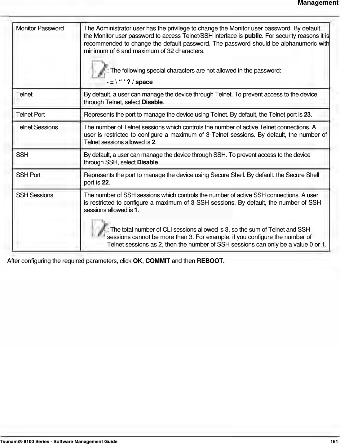     Management    Monitor Password   The Administrator user has the privilege to change the Monitor user password. By default,  the Monitor user password to access Telnet/SSH interface is public. For security reasons it is recommended to change the default password. The password should be alphanumeric with minimum of 6 and maximum of 32 characters.   : The following special characters are not allowed in the password:  - = \ “ ‘ ? / space  Telnet  By default, a user can manage the device through Telnet. To prevent access to the device through Telnet, select Disable. Telnet Port  Represents the port to manage the device using Telnet. By default, the Telnet port is 23. Telnet Sessions  The number of Telnet sessions which controls the number of active Telnet connections. A user is restricted to configure a maximum of 3 Telnet sessions. By default, the number of Telnet sessions allowed is 2.  SSH  By default, a user can manage the device through SSH. To prevent access to the device through SSH, select Disable.  SSH Port  Represents the port to manage the device using Secure Shell. By default, the Secure Shell port is 22.  SSH Sessions  The number of SSH sessions which controls the number of active SSH connections. A user is restricted to configure a maximum of 3 SSH sessions. By default, the number of SSH sessions allowed is 1.   : The total number of CLI sessions allowed is 3, so the sum of Telnet and SSH  sessions cannot be more than 3. For example, if you configure the number of  Telnet sessions as 2, then the number of SSH sessions can only be a value 0 or 1.   After configuring the required parameters, click OK, COMMIT and then REBOOT.                                    Tsunami® 8100 Series - Software Management Guide  161 