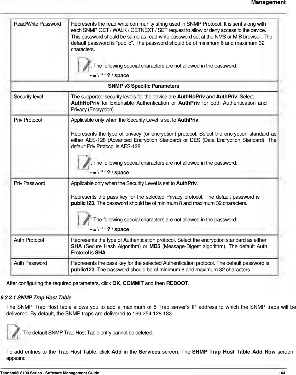     Management    Read/Write Password   Represents the read-write community string used in SNMP Protocol. It is sent along with  each SNMP GET / WALK / GETNEXT / SET request to allow or deny access to the device.  This password should be same as read-write password set at the NMS or MIB browser. The  default password is “public”. The password should be of minimum 6 and maximum 32  characters.   : The following special characters are not allowed in the password:  - = \ “ ‘ ? / space  SNMP v3 Specific Parameters  Security level  The supported security levels for the device are AuthNoPriv and AuthPriv. Select AuthNoPriv for Extensible Authentication or AuthPriv for both Authentication and Privacy (Encryption).  Priv Protocol  Applicable only when the Security Level is set to AuthPriv.  Represents the type of privacy (or encryption) protocol. Select the encryption standard as either AES-128 (Advanced Encryption Standard) or DES (Data Encryption Standard). The default Priv Protocol is AES-128.   : The following special characters are not allowed in the password:  - = \ “ ‘ ? / space  Priv Password  Applicable only when the Security Level is set to AuthPriv.  Represents the pass key for the selected Privacy protocol. The default password is  public123. The password should be of minimum 8 and maximum 32 characters.   : The following special characters are not allowed in the password:  - = \ “ ‘ ? / space  Auth Protocol  Represents the type of Authentication protocol. Select the encryption standard as either SHA (Secure Hash Algorithm) or MD5 (Message-Digest algorithm). The default Auth Protocol is SHA.  Auth Password   Represents the pass key for the selected Authentication protocol. The default password is  public123. The password should be of minimum 8 and maximum 32 characters.   After configuring the required parameters, click OK, COMMIT and then REBOOT.   6.3.3.1 SNMP Trap Host Table  The SNMP Trap Host table allows you to add a maximum of 5 Trap server’s IP address to which the SNMP traps will be delivered. By default, the SNMP traps are delivered to 169.254.128.133.    : The default SNMP Trap Host Table entry cannot be deleted.    To add entries to the Trap Host Table, click Add in the Services screen. The SNMP Trap Host Table Add Row screen  appears:    Tsunami® 8100 Series - Software Management Guide  164 