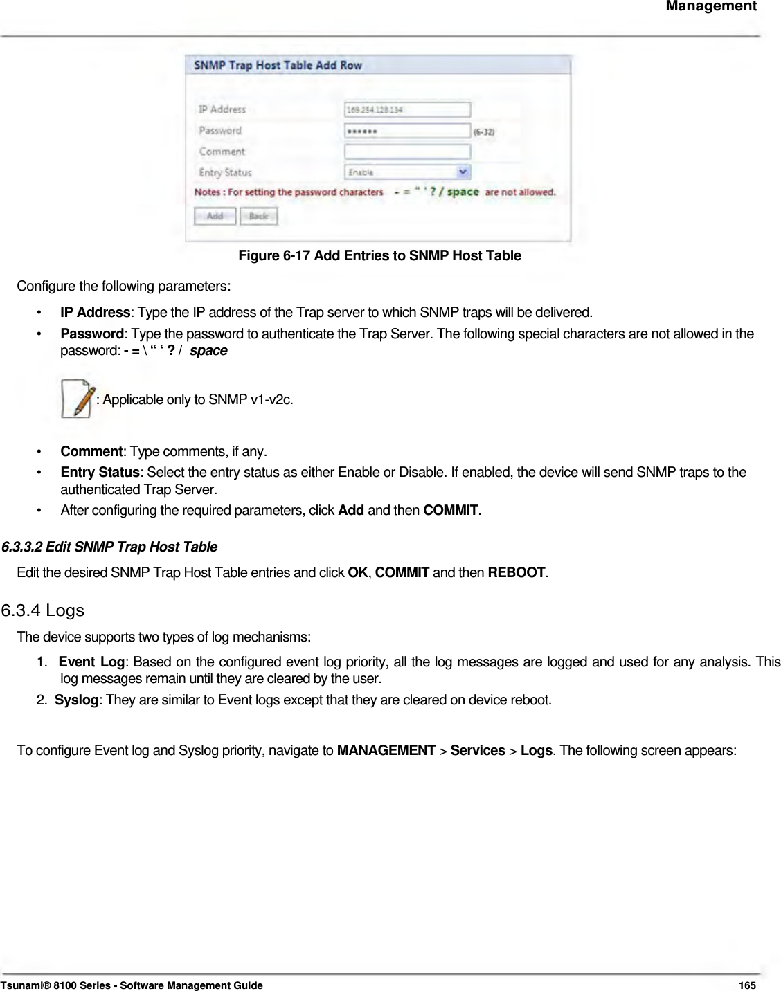     Management                Figure 6-17 Add Entries to SNMP Host Table  Configure the following parameters:  •  IP Address: Type the IP address of the Trap server to which SNMP traps will be delivered. •  Password: Type the password to authenticate the Trap Server. The following special characters are not allowed in the password: - = \ “ ‘ ? /  space   : Applicable only to SNMP v1-v2c.    •  Comment: Type comments, if any. •  Entry Status: Select the entry status as either Enable or Disable. If enabled, the device will send SNMP traps to the authenticated Trap Server. •  After configuring the required parameters, click Add and then COMMIT.  6.3.3.2 Edit SNMP Trap Host Table  Edit the desired SNMP Trap Host Table entries and click OK, COMMIT and then REBOOT.   6.3.4 Logs  The device supports two types of log mechanisms:  1.  Event Log: Based on the configured event log priority, all the log messages are logged and used for any analysis. This    log messages remain until they are cleared by the user.  2.  Syslog: They are similar to Event logs except that they are cleared on device reboot.    To configure Event log and Syslog priority, navigate to MANAGEMENT &gt; Services &gt; Logs. The following screen appears:                     Tsunami® 8100 Series - Software Management Guide  165 