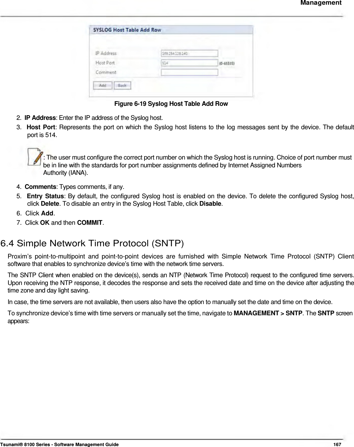     Management              Figure 6-19 Syslog Host Table Add Row  2.  IP Address: Enter the IP address of the Syslog host.  3.  Host Port: Represents the port on which the Syslog host listens to the log messages sent by the device. The default    port is 514.   : The user must configure the correct port number on which the Syslog host is running. Choice of port number must be in line with the standards for port number assignments defined by Internet Assigned Numbers  Authority (IANA).  4.  Comments: Types comments, if any.  5.  Entry Status: By default, the configured Syslog host is enabled on the device. To delete the configured Syslog host,   click Delete. To disable an entry in the Syslog Host Table, click Disable.  6.  Click Add.  7.  Click OK and then COMMIT.   6.4 Simple Network Time Protocol (SNTP)  Proxim’s point-to-multipoint and point-to-point devices are furnished with Simple Network Time Protocol (SNTP) Client software that enables to synchronize device’s time with the network time servers.  The SNTP Client when enabled on the device(s), sends an NTP (Network Time Protocol) request to the configured time servers. Upon receiving the NTP response, it decodes the response and sets the received date and time on the device after adjusting the time zone and day light saving.  In case, the time servers are not available, then users also have the option to manually set the date and time on the device.  To synchronize device’s time with time servers or manually set the time, navigate to MANAGEMENT &gt; SNTP. The SNTP screen appears:                         Tsunami® 8100 Series - Software Management Guide  167 