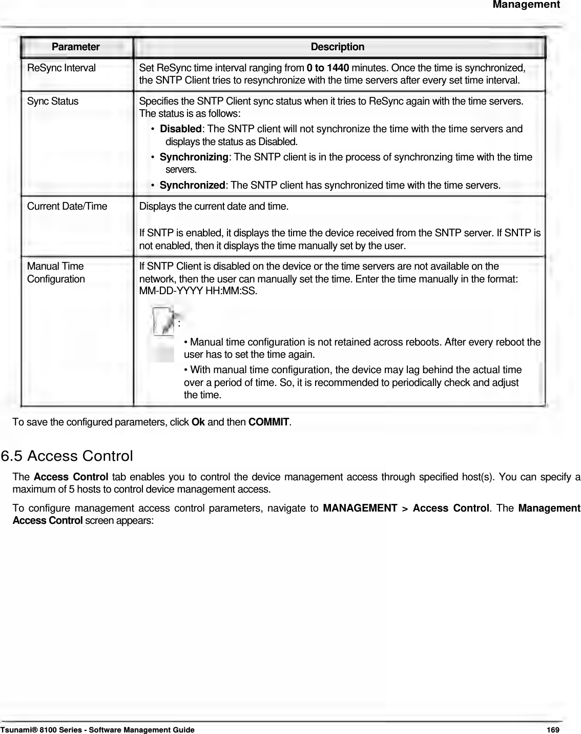     Management    Parameter Description ReSync Interval  Set ReSync time interval ranging from 0 to 1440 minutes. Once the time is synchronized, the SNTP Client tries to resynchronize with the time servers after every set time interval.  Sync Status  Specifies the SNTP Client sync status when it tries to ReSync again with the time servers. The status is as follows:  •  Disabled: The SNTP client will not synchronize the time with the time servers and    displays the status as Disabled.  •  Synchronizing: The SNTP client is in the process of synchronzing time with the time   servers.  •  Synchronized: The SNTP client has synchronized time with the time servers.  Current Date/Time  Displays the current date and time.  If SNTP is enabled, it displays the time the device received from the SNTP server. If SNTP is not enabled, then it displays the time manually set by the user. Manual Time  If SNTP Client is disabled on the device or the time servers are not available on the Configuration  network, then the user can manually set the time. Enter the time manually in the format: MM-DD-YYYY HH:MM:SS.   :  • Manual time configuration is not retained across reboots. After every reboot the user has to set the time again.  • With manual time configuration, the device may lag behind the actual time  over a period of time. So, it is recommended to periodically check and adjust  the time.   To save the configured parameters, click Ok and then COMMIT.   6.5 Access Control  The Access Control tab enables you to control the device management access through specified host(s). You can specify a maximum of 5 hosts to control device management access.  To configure management access control parameters, navigate to MANAGEMENT &gt; Access Control. The Management Access Control screen appears:                         Tsunami® 8100 Series - Software Management Guide  169 