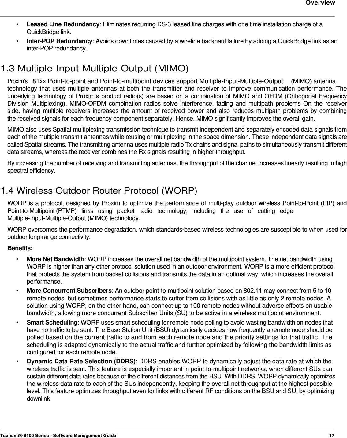     Overview    •  Leased Line Redundancy: Eliminates recurring DS-3 leased line charges with one time installation charge of a QuickBridge link. •  Inter-POP Redundancy: Avoids downtimes caused by a wireline backhaul failure by adding a QuickBridge link as an inter-POP redundancy.  1.3 Multiple-Input-Multiple-Output (MIMO)  Proxim’s  81xx Point-to-point and Point-to-multipoint devices support Multiple-Input-Multiple-Output  (MIMO) antenna  technology that uses multiple antennas at both the transmitter and receiver to improve communication performance. The  underlying technology of Proxim’s product radio(s) are based on a combination of MIMO and OFDM (Orthogonal Frequency  Division Multiplexing). MIMO-OFDM combination radios solve interference, fading and multipath problems On the receiver  side, having multiple receivers increases the amount of received power and also reduces multipath problems by combining  the received signals for each frequency component separately. Hence, MIMO significantly improves the overall gain.  MIMO also uses Spatial multiplexing transmission technique to transmit independent and separately encoded data signals from each of the multiple transmit antennas while reusing or multiplexing in the space dimension. These independent data signals are called Spatial streams. The transmitting antenna uses multiple radio Tx chains and signal paths to simultaneously transmit different data streams, whereas the receiver combines the Rx signals resulting in higher throughput.  By increasing the number of receiving and transmitting antennas, the throughput of the channel increases linearly resulting in high spectral efficiency.   1.4 Wireless Outdoor Router Protocol (WORP)  WORP is a protocol, designed by Proxim to optimize the performance of multi-play outdoor wireless Point-to-Point (PtP) and  Point-to-Multipoint (PTMP)   links   using   packet   radio   technology,   including   the   use   of   cutting   edge  Multiple-Input-Multiple-Output (MIMO) technology.  WORP overcomes the performance degradation, which standards-based wireless technologies are susceptible to when used for outdoor long-range connectivity.  Benefits:  •   More Net Bandwidth: WORP increases the overall net bandwidth of the multipoint system. The net bandwidth using    WORP is higher than any other protocol solution used in an outdoor environment. WORP is a more efficient protocol    that protects the system from packet collisions and transmits the data in an optimal way, which increases the overall   performance.  •   More Concurrent Subscribers: An outdoor point-to-multipoint solution based on 802.11 may connect from 5 to 10    remote nodes, but sometimes performance starts to suffer from collisions with as little as only 2 remote nodes. A    solution using WORP, on the other hand, can connect up to 100 remote nodes without adverse effects on usable    bandwidth, allowing more concurrent Subscriber Units (SU) to be active in a wireless multipoint environment.  •   Smart Scheduling: WORP uses smart scheduling for remote node polling to avoid wasting bandwidth on nodes that    have no traffic to be sent. The Base Station Unit (BSU) dynamically decides how frequently a remote node should be   polled based on the current traffic to and from each remote node and the priority settings for that traffic. The   scheduling is adapted dynamically to the actual traffic and further optimized by following the bandwidth limits as    configured for each remote node.  •   Dynamic Data Rate Selection (DDRS): DDRS enables WORP to dynamically adjust the data rate at which the    wireless traffic is sent. This feature is especially important in point-to-multipoint networks, when different SUs can    sustain different data rates because of the different distances from the BSU. With DDRS, WORP dynamically optimizes    the wireless data rate to each of the SUs independently, keeping the overall net throughput at the highest possible    level. This feature optimizes throughput even for links with different RF conditions on the BSU and SU, by optimizing   downlink        Tsunami® 8100 Series - Software Management Guide  17 