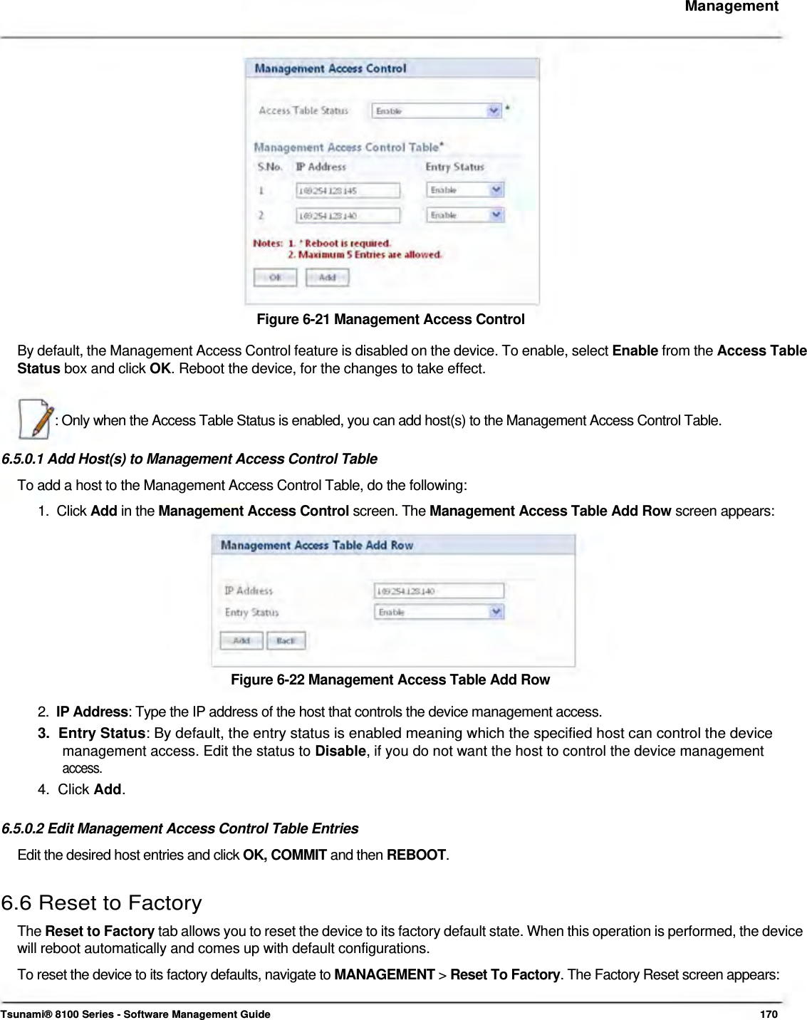     Management                   Figure 6-21 Management Access Control  By default, the Management Access Control feature is disabled on the device. To enable, select Enable from the Access Table Status box and click OK. Reboot the device, for the changes to take effect.    : Only when the Access Table Status is enabled, you can add host(s) to the Management Access Control Table.   6.5.0.1 Add Host(s) to Management Access Control Table  To add a host to the Management Access Control Table, do the following:  1.  Click Add in the Management Access Control screen. The Management Access Table Add Row screen appears:           Figure 6-22 Management Access Table Add Row  2.  IP Address: Type the IP address of the host that controls the device management access.  3.  Entry Status: By default, the entry status is enabled meaning which the specified host can control the device   management access. Edit the status to Disable, if you do not want the host to control the device management   access.  4.  Click Add.   6.5.0.2 Edit Management Access Control Table Entries  Edit the desired host entries and click OK, COMMIT and then REBOOT.   6.6 Reset to Factory  The Reset to Factory tab allows you to reset the device to its factory default state. When this operation is performed, the device will reboot automatically and comes up with default configurations.  To reset the device to its factory defaults, navigate to MANAGEMENT &gt; Reset To Factory. The Factory Reset screen appears:    Tsunami® 8100 Series - Software Management Guide  170 