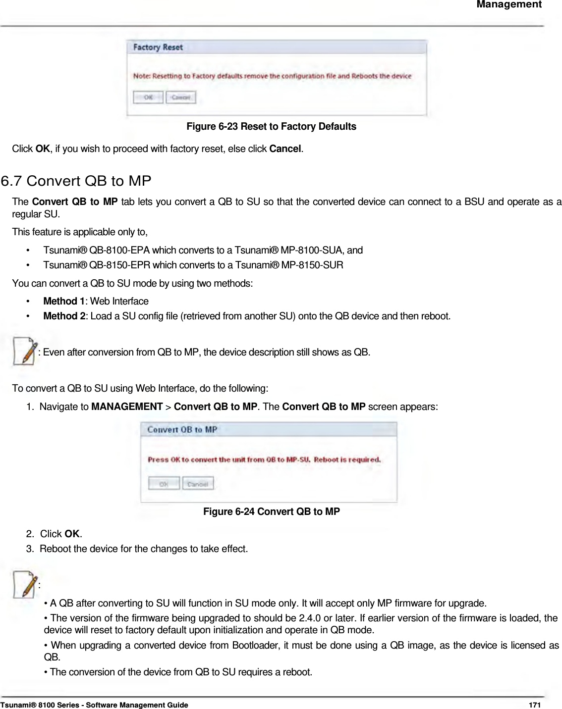     Management           Figure 6-23 Reset to Factory Defaults  Click OK, if you wish to proceed with factory reset, else click Cancel.   6.7 Convert QB to MP  The Convert QB to MP tab lets you convert a QB to SU so that the converted device can connect to a BSU and operate as a  regular SU.  This feature is applicable only to,  •  Tsunami® QB-8100-EPA which converts to a Tsunami® MP-8100-SUA, and •  Tsunami® QB-8150-EPR which converts to a Tsunami® MP-8150-SUR You can convert a QB to SU mode by using two methods: •  Method 1: Web Interface •  Method 2: Load a SU config file (retrieved from another SU) onto the QB device and then reboot.   : Even after conversion from QB to MP, the device description still shows as QB.    To convert a QB to SU using Web Interface, do the following:  1.  Navigate to MANAGEMENT &gt; Convert QB to MP. The Convert QB to MP screen appears:          Figure 6-24 Convert QB to MP  2.  Click OK.  3.  Reboot the device for the changes to take effect.    :  • A QB after converting to SU will function in SU mode only. It will accept only MP firmware for upgrade.  • The version of the firmware being upgraded to should be 2.4.0 or later. If earlier version of the firmware is loaded, the device will reset to factory default upon initialization and operate in QB mode.  • When upgrading a converted device from Bootloader, it must be done using a QB image, as the device is licensed as  QB.  • The conversion of the device from QB to SU requires a reboot.    Tsunami® 8100 Series - Software Management Guide  171 