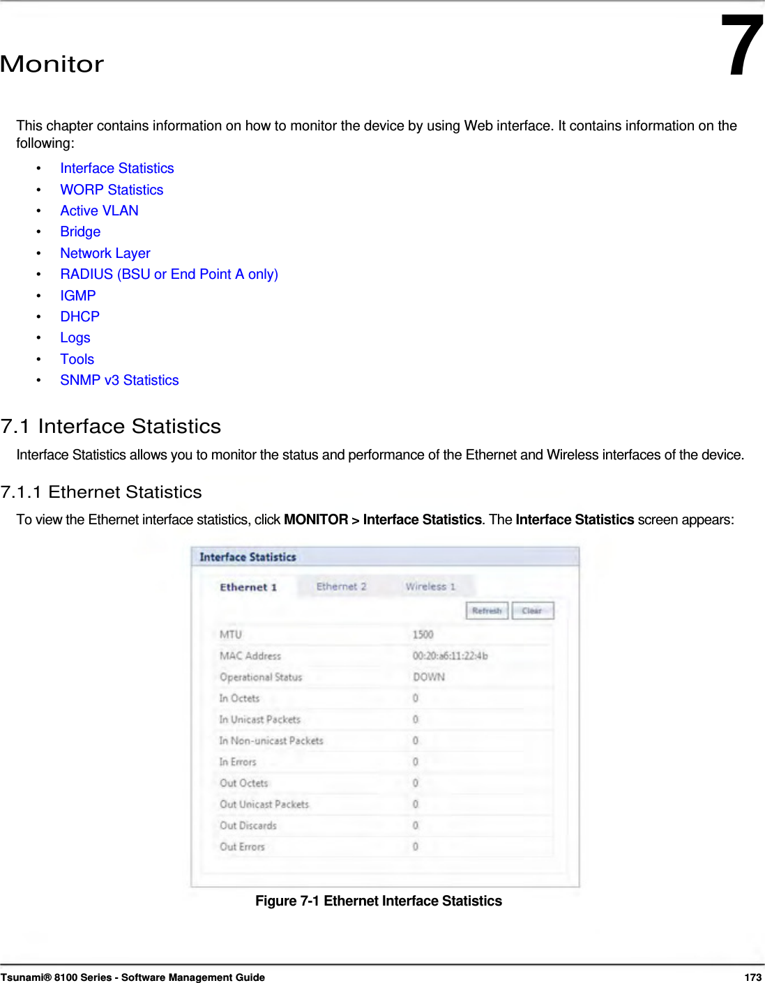 7      Monitor    This chapter contains information on how to monitor the device by using Web interface. It contains information on the following: •  Interface Statistics •  WORP Statistics •  Active VLAN •  Bridge •  Network Layer •  RADIUS (BSU or End Point A only) •  IGMP •  DHCP •  Logs •  Tools •  SNMP v3 Statistics  7.1 Interface Statistics  Interface Statistics allows you to monitor the status and performance of the Ethernet and Wireless interfaces of the device.  7.1.1 Ethernet Statistics  To view the Ethernet interface statistics, click MONITOR &gt; Interface Statistics. The Interface Statistics screen appears:                        Figure 7-1 Ethernet Interface Statistics       Tsunami® 8100 Series - Software Management Guide  173 