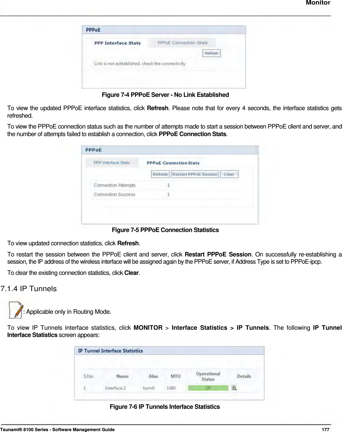     Monitor              Figure 7-4 PPPoE Server - No Link Established  To view the updated PPPoE interface statistics, click Refresh. Please note that for every 4 seconds, the interface statistics gets  refreshed.  To view the PPPoE connection status such as the number of attempts made to start a session between PPPoE client and server, and the number of attempts failed to establish a connection, click PPPoE Connection Stats.              Figure 7-5 PPPoE Connection Statistics  To view updated connection statistics, click Refresh.  To restart the session between the PPPoE client and server, click Restart PPPoE Session. On successfully re-establishing a  session, the IP address of the wireless interface will be assigned again by the PPPoE server, if Address Type is set to PPPoE-ipcp.  To clear the existing connection statistics, click Clear.  7.1.4 IP Tunnels    : Applicable only in Routing Mode.   To view IP Tunnels interface statistics, click MONITOR &gt; Interface Statistics &gt; IP Tunnels. The following IP Tunnel Interface Statistics screen appears:            Figure 7-6 IP Tunnels Interface Statistics     Tsunami® 8100 Series - Software Management Guide  177 