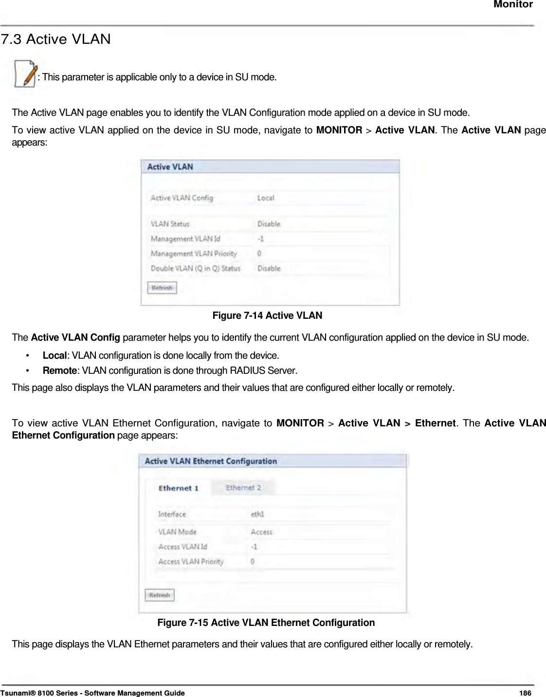     Monitor   7.3 Active VLAN    : This parameter is applicable only to a device in SU mode.    The Active VLAN page enables you to identify the VLAN Configuration mode applied on a device in SU mode.  To view active VLAN applied on the device in SU mode, navigate to MONITOR &gt; Active VLAN. The Active VLAN page  appears:                 Figure 7-14 Active VLAN  The Active VLAN Config parameter helps you to identify the current VLAN configuration applied on the device in SU mode.  •  Local: VLAN configuration is done locally from the device. •  Remote: VLAN configuration is done through RADIUS Server. This page also displays the VLAN parameters and their values that are configured either locally or remotely.    To view active VLAN Ethernet Configuration, navigate to MONITOR &gt; Active VLAN &gt; Ethernet. The Active VLAN Ethernet Configuration page appears:                 Figure 7-15 Active VLAN Ethernet Configuration  This page displays the VLAN Ethernet parameters and their values that are configured either locally or remotely.      Tsunami® 8100 Series - Software Management Guide  186 