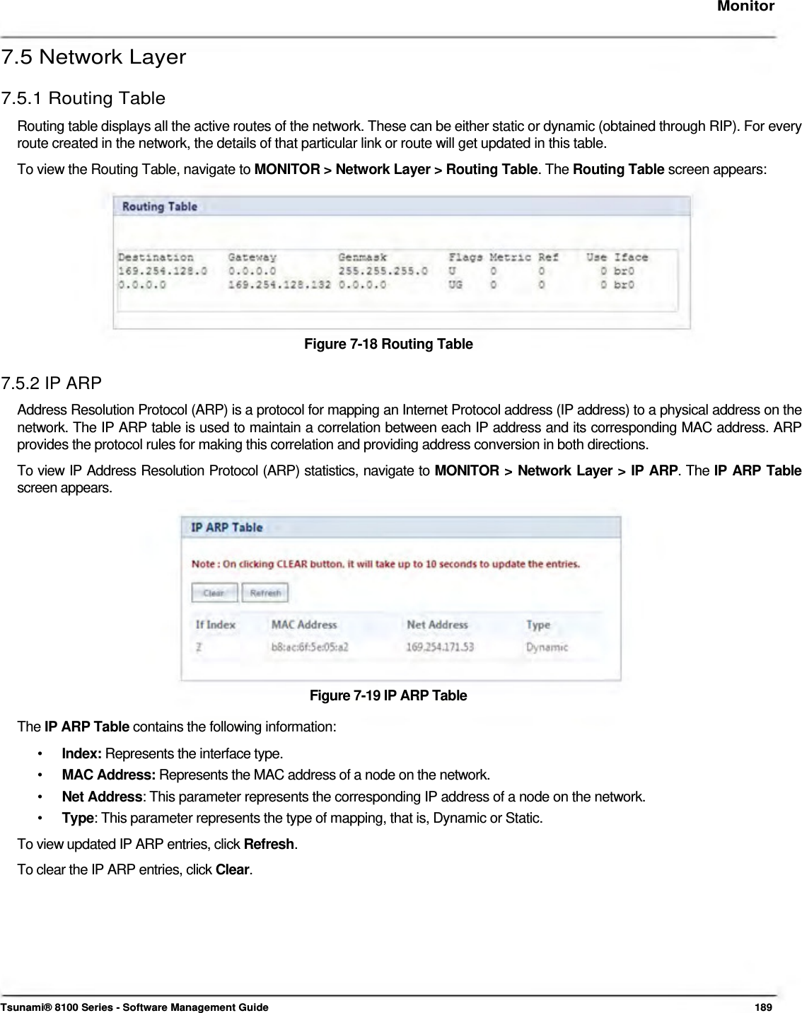     Monitor   7.5 Network Layer  7.5.1 Routing Table  Routing table displays all the active routes of the network. These can be either static or dynamic (obtained through RIP). For every route created in the network, the details of that particular link or route will get updated in this table.  To view the Routing Table, navigate to MONITOR &gt; Network Layer &gt; Routing Table. The Routing Table screen appears:           Figure 7-18 Routing Table   7.5.2 IP ARP  Address Resolution Protocol (ARP) is a protocol for mapping an Internet Protocol address (IP address) to a physical address on the network. The IP ARP table is used to maintain a correlation between each IP address and its corresponding MAC address. ARP provides the protocol rules for making this correlation and providing address conversion in both directions.  To view IP Address Resolution Protocol (ARP) statistics, navigate to MONITOR &gt; Network Layer &gt; IP ARP. The IP ARP Table screen appears.              Figure 7-19 IP ARP Table  The IP ARP Table contains the following information:  •  Index: Represents the interface type. •  MAC Address: Represents the MAC address of a node on the network. •  Net Address: This parameter represents the corresponding IP address of a node on the network. •  Type: This parameter represents the type of mapping, that is, Dynamic or Static. To view updated IP ARP entries, click Refresh. To clear the IP ARP entries, click Clear.           Tsunami® 8100 Series - Software Management Guide  189 