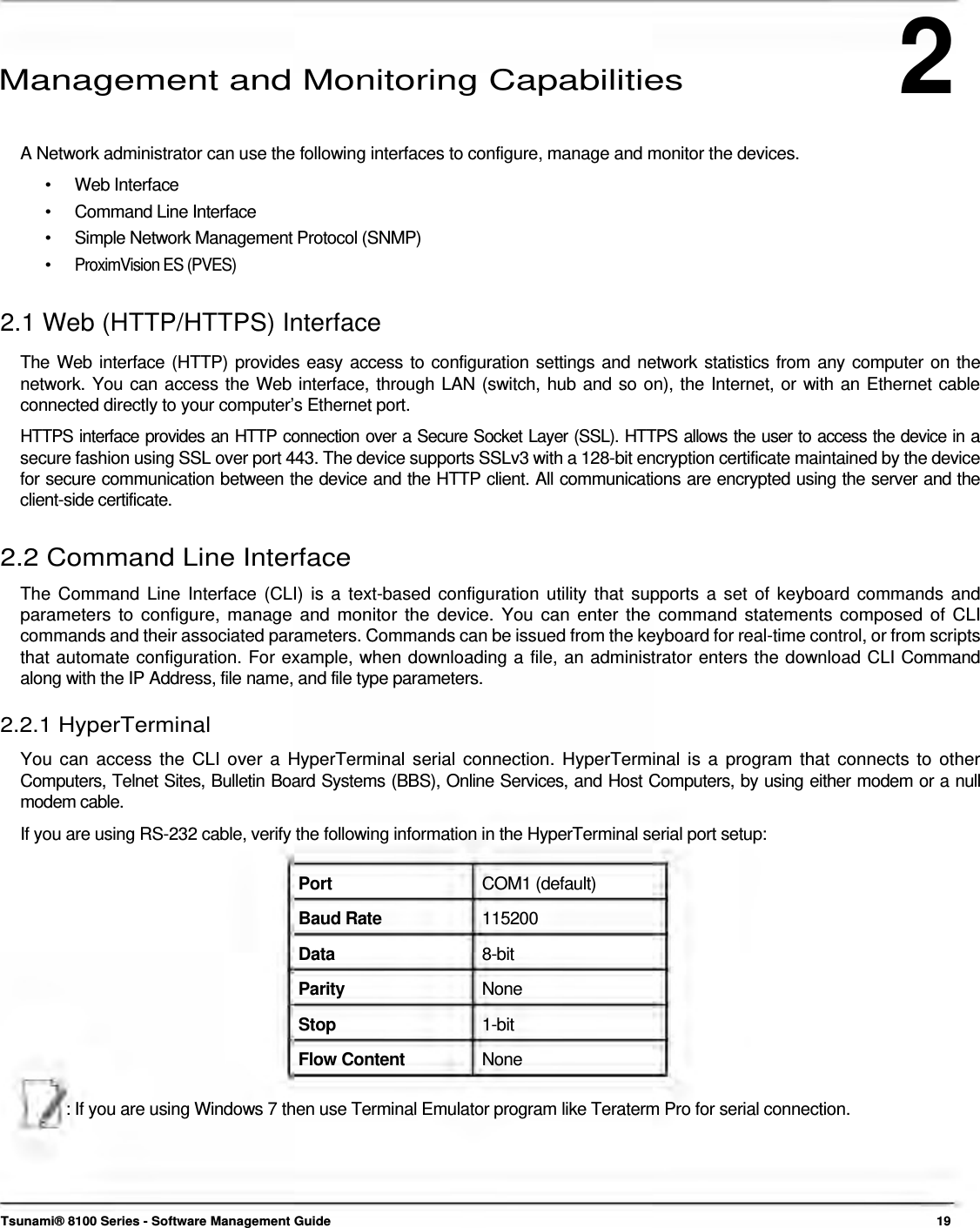 2      Management and Monitoring Capabilities   A Network administrator can use the following interfaces to configure, manage and monitor the devices. •   Web Interface •   Command Line Interface •   Simple Network Management Protocol (SNMP) •  ProximVision ES (PVES)  2.1 Web (HTTP/HTTPS) Interface  The Web interface (HTTP) provides easy access to configuration settings and network statistics from any computer on the network. You can access the Web interface, through LAN (switch, hub and so on), the Internet, or with an Ethernet cable connected directly to your computer’s Ethernet port.  HTTPS interface provides an HTTP connection over a Secure Socket Layer (SSL). HTTPS allows the user to access the device in a secure fashion using SSL over port 443. The device supports SSLv3 with a 128-bit encryption certificate maintained by the device for secure communication between the device and the HTTP client. All communications are encrypted using the server and the client-side certificate.   2.2 Command Line Interface  The Command Line Interface (CLI) is a text-based configuration utility that supports a set of keyboard commands and parameters to configure, manage and monitor the device. You can enter the command statements composed of CLI commands and their associated parameters. Commands can be issued from the keyboard for real-time control, or from scripts that automate configuration. For example, when downloading a file, an administrator enters the download CLI Command along with the IP Address, file name, and file type parameters.  2.2.1 HyperTerminal  You can access the CLI over a HyperTerminal serial connection. HyperTerminal is a program that connects to other  Computers, Telnet Sites, Bulletin Board Systems (BBS), Online Services, and Host Computers, by using either modem or a null  modem cable.  If you are using RS-232 cable, verify the following information in the HyperTerminal serial port setup:   Port  COM1 (default) Baud Rate  115200 Data  8-bit Parity  None Stop  1-bit Flow Content  None  : If you are using Windows 7 then use Terminal Emulator program like Teraterm Pro for serial connection.       Tsunami® 8100 Series - Software Management Guide  19 