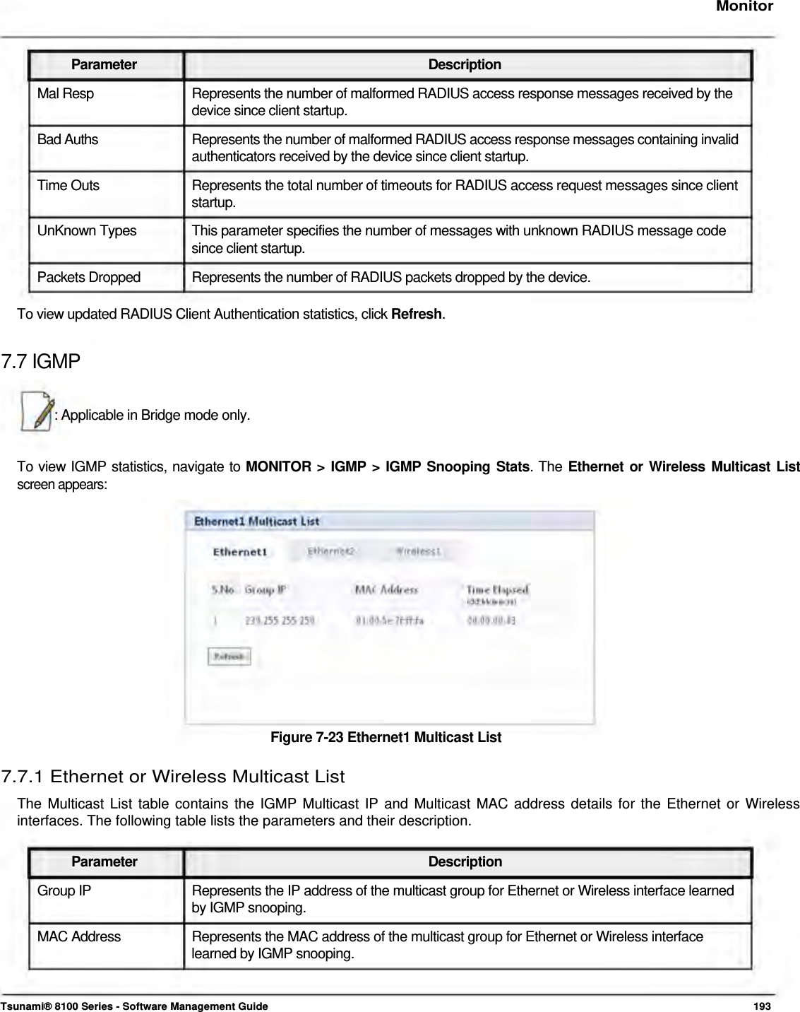     Monitor    Parameter Description Mal Resp  Represents the number of malformed RADIUS access response messages received by the device since client startup.  Bad Auths  Represents the number of malformed RADIUS access response messages containing invalid authenticators received by the device since client startup.  Time Outs  Represents the total number of timeouts for RADIUS access request messages since client startup. UnKnown Types  This parameter specifies the number of messages with unknown RADIUS message code since client startup. Packets Dropped  Represents the number of RADIUS packets dropped by the device.  To view updated RADIUS Client Authentication statistics, click Refresh.  7.7 IGMP   : Applicable in Bridge mode only.    To view IGMP statistics, navigate to MONITOR &gt; IGMP &gt; IGMP Snooping Stats. The Ethernet or Wireless Multicast List screen appears:                 Figure 7-23 Ethernet1 Multicast List   7.7.1 Ethernet or Wireless Multicast List  The Multicast List table contains the IGMP Multicast IP and Multicast MAC address details for the Ethernet or Wireless interfaces. The following table lists the parameters and their description.   Parameter Description Group IP  Represents the IP address of the multicast group for Ethernet or Wireless interface learned by IGMP snooping. MAC Address  Represents the MAC address of the multicast group for Ethernet or Wireless interface learned by IGMP snooping.    Tsunami® 8100 Series - Software Management Guide  193 