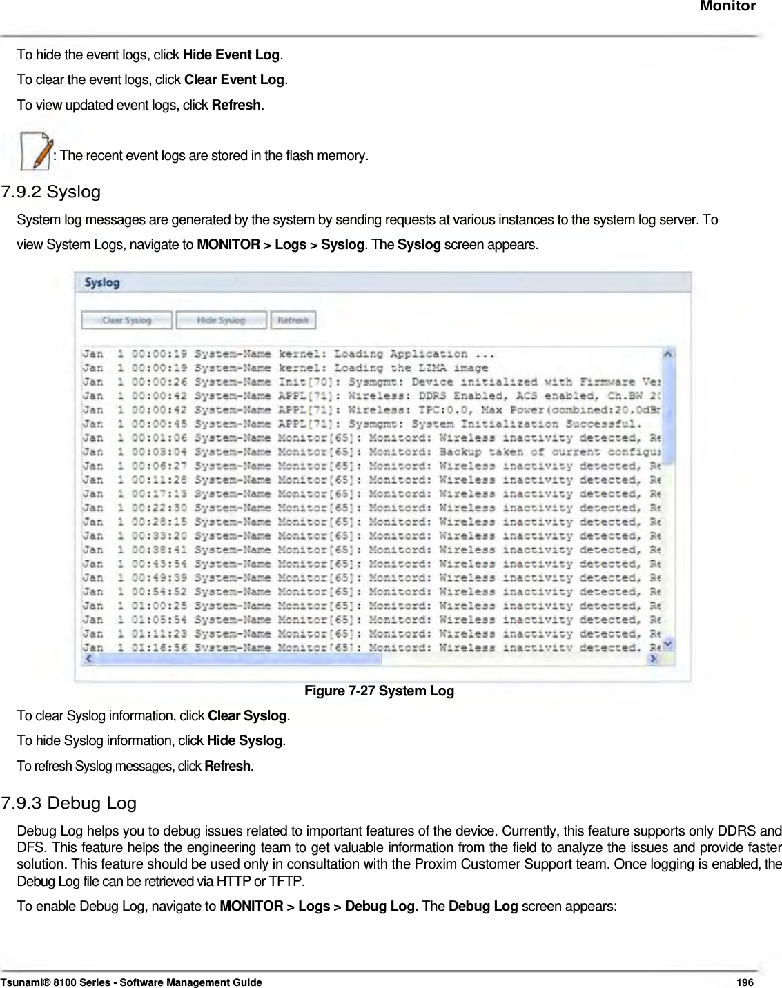     Monitor   To hide the event logs, click Hide Event Log.  To clear the event logs, click Clear Event Log.  To view updated event logs, click Refresh.    : The recent event logs are stored in the flash memory.  7.9.2 Syslog  System log messages are generated by the system by sending requests at various instances to the system log server. To view System Logs, navigate to MONITOR &gt; Logs &gt; Syslog. The Syslog screen appears.                            Figure 7-27 System Log  To clear Syslog information, click Clear Syslog.  To hide Syslog information, click Hide Syslog.  To refresh Syslog messages, click Refresh.  7.9.3 Debug Log  Debug Log helps you to debug issues related to important features of the device. Currently, this feature supports only DDRS and DFS. This feature helps the engineering team to get valuable information from the field to analyze the issues and provide faster solution. This feature should be used only in consultation with the Proxim Customer Support team. Once logging is enabled, the Debug Log file can be retrieved via HTTP or TFTP.  To enable Debug Log, navigate to MONITOR &gt; Logs &gt; Debug Log. The Debug Log screen appears:       Tsunami® 8100 Series - Software Management Guide  196 