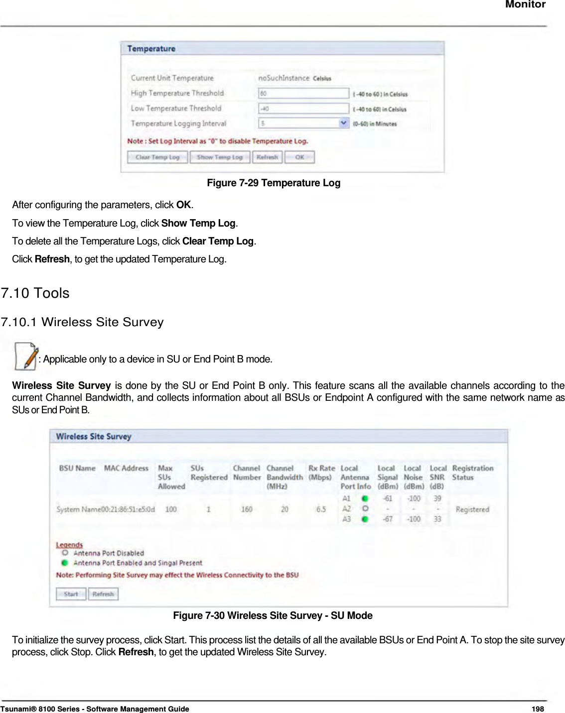     Monitor                Figure 7-29 Temperature Log  After configuring the parameters, click OK.  To view the Temperature Log, click Show Temp Log.  To delete all the Temperature Logs, click Clear Temp Log.  Click Refresh, to get the updated Temperature Log.   7.10 Tools  7.10.1 Wireless Site Survey    : Applicable only to a device in SU or End Point B mode.   Wireless Site Survey is done by the SU or End Point B only. This feature scans all the available channels according to the current Channel Bandwidth, and collects information about all BSUs or Endpoint A configured with the same network name as SUs or End Point B.                   Figure 7-30 Wireless Site Survey - SU Mode   To initialize the survey process, click Start. This process list the details of all the available BSUs or End Point A. To stop the site survey process, click Stop. Click Refresh, to get the updated Wireless Site Survey.       Tsunami® 8100 Series - Software Management Guide  198 