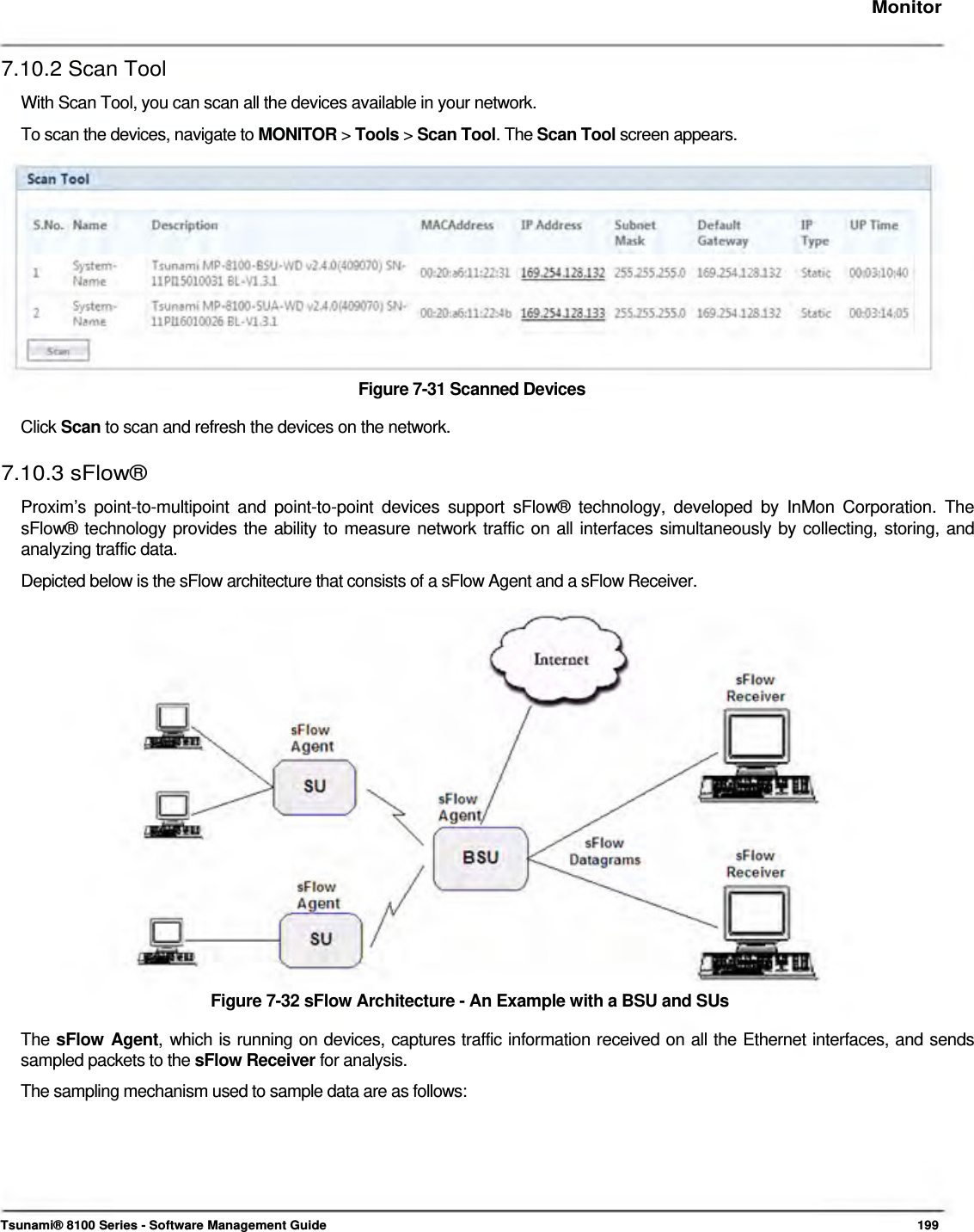     Monitor   7.10.2 Scan Tool  With Scan Tool, you can scan all the devices available in your network.  To scan the devices, navigate to MONITOR &gt; Tools &gt; Scan Tool. The Scan Tool screen appears.             Figure 7-31 Scanned Devices  Click Scan to scan and refresh the devices on the network.  7.10.3 sFlow®  Proxim’s point-to-multipoint and point-to-point devices support sFlow® technology, developed by InMon Corporation. The sFlow® technology provides the ability to measure network traffic on all interfaces simultaneously by collecting, storing, and analyzing traffic data.  Depicted below is the sFlow architecture that consists of a sFlow Agent and a sFlow Receiver.                     Figure 7-32 sFlow Architecture - An Example with a BSU and SUs  The sFlow Agent, which is running on devices, captures traffic information received on all the Ethernet interfaces, and sends sampled packets to the sFlow Receiver for analysis.  The sampling mechanism used to sample data are as follows:          Tsunami® 8100 Series - Software Management Guide  199 