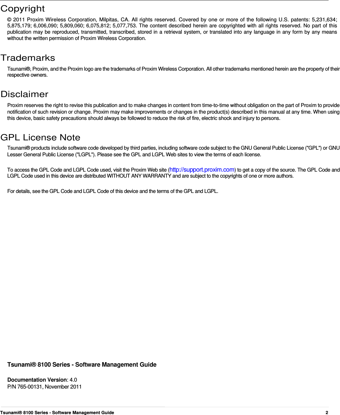      Copyright  © 2011 Proxim Wireless Corporation, Milpitas, CA. All rights reserved. Covered by one or more of the following U.S. patents: 5,231,634; 5,875,179; 6,006,090; 5,809,060; 6,075,812; 5,077,753. The content described herein are copyrighted with all rights reserved. No part of this publication may be reproduced, transmitted, transcribed, stored in a retrieval system, or translated into any language in any form by any means without the written permission of Proxim Wireless Corporation.   Trademarks  Tsunami®, Proxim, and the Proxim logo are the trademarks of Proxim Wireless Corporation. All other trademarks mentioned herein are the property of their respective owners.   Disclaimer  Proxim reserves the right to revise this publication and to make changes in content from time-to-time without obligation on the part of Proxim to provide notification of such revision or change. Proxim may make improvements or changes in the product(s) described in this manual at any time. When using this device, basic safety precautions should always be followed to reduce the risk of fire, electric shock and injury to persons.   GPL License Note  Tsunami® products include software code developed by third parties, including software code subject to the GNU General Public License (&quot;GPL&quot;) or GNU Lesser General Public License (&quot;LGPL&quot;). Please see the GPL and LGPL Web sites to view the terms of each license.   To access the GPL Code and LGPL Code used, visit the Proxim Web site (http://support.proxim.com) to get a copy of the source. The GPL Code and LGPL Code used in this device are distributed WITHOUT ANY WARRANTY and are subject to the copyrights of one or more authors.   For details, see the GPL Code and LGPL Code of this device and the terms of the GPL and LGPL.                         Tsunami® 8100 Series - Software Management Guide   Documentation Version: 4.0  P/N 765-00131, November 2011      Tsunami® 8100 Series - Software Management Guide  2 