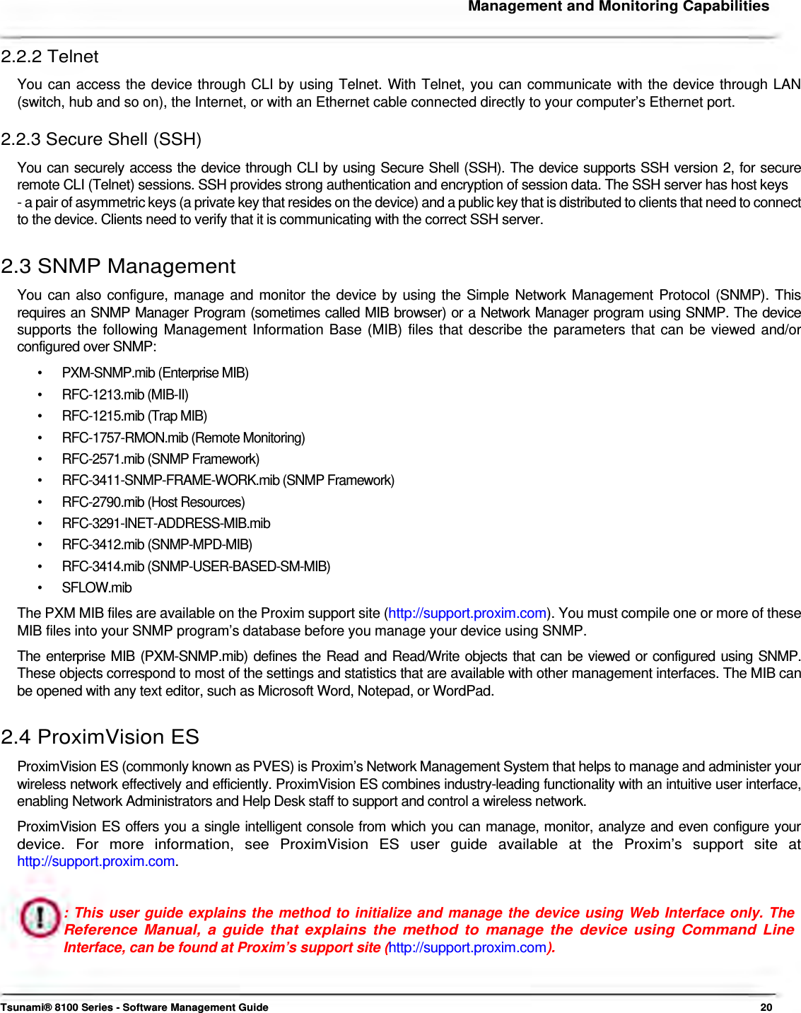     Management and Monitoring Capabilities   2.2.2 Telnet  You can access the device through CLI by using Telnet. With Telnet, you can communicate with the device through LAN (switch, hub and so on), the Internet, or with an Ethernet cable connected directly to your computer’s Ethernet port.  2.2.3 Secure Shell (SSH)  You can securely access the device through CLI by using Secure Shell (SSH). The device supports SSH version 2, for secure  remote CLI (Telnet) sessions. SSH provides strong authentication and encryption of session data. The SSH server has host keys  - a pair of asymmetric keys (a private key that resides on the device) and a public key that is distributed to clients that need to connect to the device. Clients need to verify that it is communicating with the correct SSH server.   2.3 SNMP Management  You can also configure, manage and monitor the device by using the Simple Network Management Protocol (SNMP). This requires an SNMP Manager Program (sometimes called MIB browser) or a Network Manager program using SNMP. The device supports the following Management Information Base (MIB) files that describe the parameters that can be viewed and/or configured over SNMP:  •  PXM-SNMP.mib (Enterprise MIB) • RFC-1213.mib (MIB-II) • RFC-1215.mib (Trap MIB) •  RFC-1757-RMON.mib (Remote Monitoring) • RFC-2571.mib (SNMP Framework) •  RFC-3411-SNMP-FRAME-WORK.mib (SNMP Framework) • RFC-2790.mib (Host Resources) • RFC-3291-INET-ADDRESS-MIB.mib • RFC-3412.mib (SNMP-MPD-MIB) • RFC-3414.mib (SNMP-USER-BASED-SM-MIB) • SFLOW.mib The PXM MIB files are available on the Proxim support site (http://support.proxim.com). You must compile one or more of these MIB files into your SNMP program’s database before you manage your device using SNMP.  The enterprise MIB (PXM-SNMP.mib) defines the Read and Read/Write objects that can be viewed or configured using SNMP. These objects correspond to most of the settings and statistics that are available with other management interfaces. The MIB can be opened with any text editor, such as Microsoft Word, Notepad, or WordPad.   2.4 ProximVision ES  ProximVision ES (commonly known as PVES) is Proxim’s Network Management System that helps to manage and administer your wireless network effectively and efficiently. ProximVision ES combines industry-leading functionality with an intuitive user interface, enabling Network Administrators and Help Desk staff to support and control a wireless network.  ProximVision ES offers you a single intelligent console from which you can manage, monitor, analyze and even configure your device.  For  more  information,  see  ProximVision  ES  user  guide  available  at  the  Proxim’s  support  site  at http://support.proxim.com.   : This user guide explains the method to initialize and manage the device using Web Interface only. The Reference Manual, a guide that explains the method to manage the device using Command Line Interface, can be found at Proxim’s support site (http://support.proxim.com).     Tsunami® 8100 Series - Software Management Guide  20 