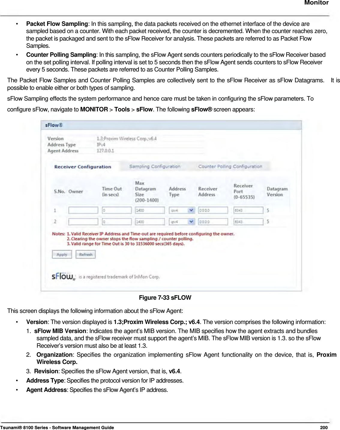     Monitor    •   Packet Flow Sampling: In this sampling, the data packets received on the ethernet interface of the device are  sampled based on a counter. With each packet received, the counter is decremented. When the counter reaches zero,  the packet is packaged and sent to the sFlow Receiver for analysis. These packets are referred to as Packet Flow  Samples.  •   Counter Polling Sampling: In this sampling, the sFlow Agent sends counters periodically to the sFlow Receiver based    on the set polling interval. If polling interval is set to 5 seconds then the sFlow Agent sends counters to sFlow Receiver    every 5 seconds. These packets are referred to as Counter Polling Samples.  The Packet Flow Samples and Counter Polling Samples are collectively sent to the sFlow Receiver as sFlow Datagrams.   It is possible to enable either or both types of sampling.  sFlow Sampling effects the system performance and hence care must be taken in configuring the sFlow parameters. To configure sFlow, navigate to MONITOR &gt; Tools &gt; sFlow. The following sFlow® screen appears:                           Figure 7-33 sFLOW  This screen displays the following information about the sFlow Agent:  •   Version: The version displayed is 1.3;Proxim Wireless Corp.; v6.4. The version comprises the following information:  1.  sFlow MIB Version: Indicates the agent’s MIB version. The MIB specifies how the agent extracts and bundles    sampled data, and the sFlow receiver must support the agent’s MIB. The sFlow MIB version is 1.3. so the sFlow    Receiver’s version must also be at least 1.3.  2.  Organization: Specifies the organization implementing sFlow Agent functionality on the device, that is, Proxim   Wireless Corp.  3.  Revision: Specifies the sFlow Agent version, that is, v6.4.  •  Address Type: Specifies the protocol version for IP addresses. •  Agent Address: Specifies the sFlow Agent’s IP address.       Tsunami® 8100 Series - Software Management Guide  200 