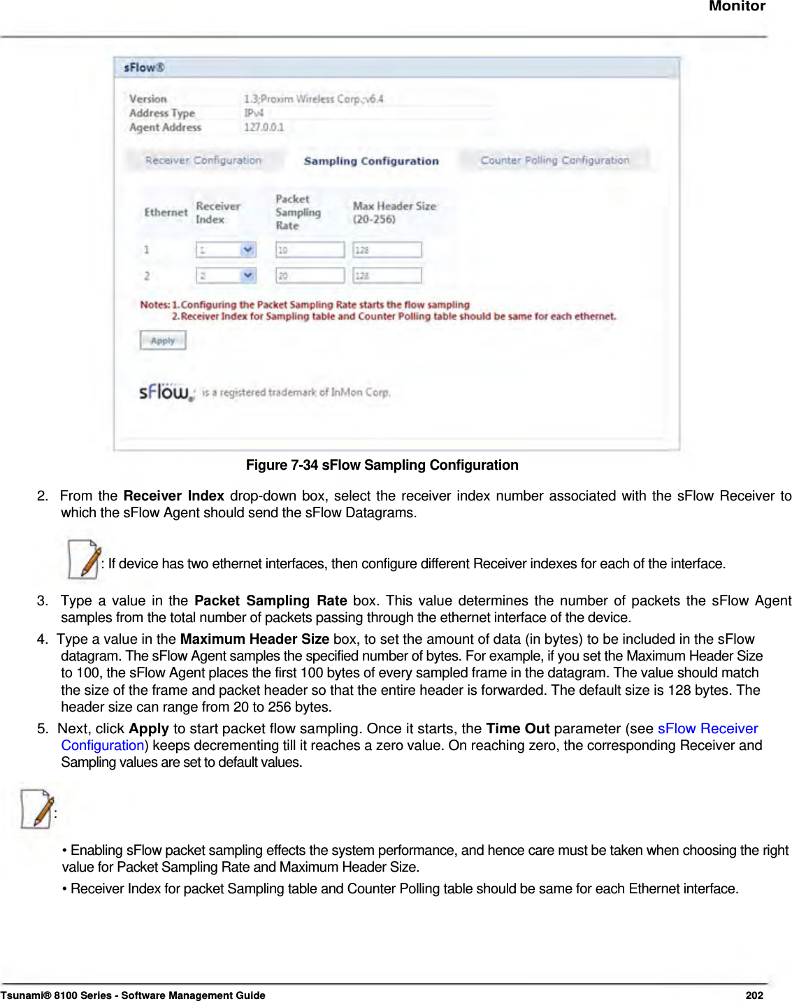     Monitor                             Figure 7-34 sFlow Sampling Configuration  2.  From the Receiver Index drop-down box, select the receiver index number associated with the sFlow Receiver to    which the sFlow Agent should send the sFlow Datagrams.    : If device has two ethernet interfaces, then configure different Receiver indexes for each of the interface.   3.  Type a value in the Packet Sampling Rate box. This value determines the number of packets the sFlow Agent    samples from the total number of packets passing through the ethernet interface of the device.  4.  Type a value in the Maximum Header Size box, to set the amount of data (in bytes) to be included in the sFlow    datagram. The sFlow Agent samples the specified number of bytes. For example, if you set the Maximum Header Size    to 100, the sFlow Agent places the first 100 bytes of every sampled frame in the datagram. The value should match    the size of the frame and packet header so that the entire header is forwarded. The default size is 128 bytes. The    header size can range from 20 to 256 bytes.  5.  Next, click Apply to start packet flow sampling. Once it starts, the Time Out parameter (see sFlow Receiver   Configuration) keeps decrementing till it reaches a zero value. On reaching zero, the corresponding Receiver and    Sampling values are set to default values.    :   • Enabling sFlow packet sampling effects the system performance, and hence care must be taken when choosing the right value for Packet Sampling Rate and Maximum Header Size.  • Receiver Index for packet Sampling table and Counter Polling table should be same for each Ethernet interface.          Tsunami® 8100 Series - Software Management Guide  202 