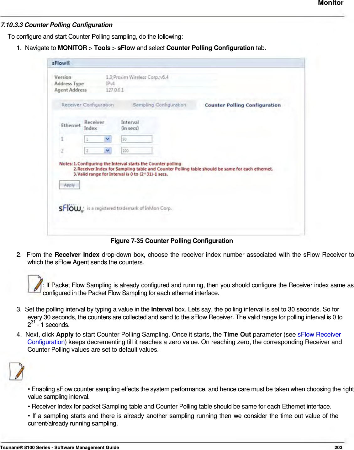     Monitor    7.10.3.3 Counter Polling Configuration  To configure and start Counter Polling sampling, do the following:  1.  Navigate to MONITOR &gt; Tools &gt; sFlow and select Counter Polling Configuration tab.                           Figure 7-35 Counter Polling Configuration  2.  From the Receiver Index drop-down box, choose the receiver index number associated with the sFlow Receiver to    which the sFlow Agent sends the counters.   : If Packet Flow Sampling is already configured and running, then you should configure the Receiver index same as configured in the Packet Flow Sampling for each ethernet interface.   3.  Set the polling interval by typing a value in the Interval box. Lets say, the polling interval is set to 30 seconds. So for    every 30 seconds, the counters are collected and send to the sFlow Receiver. The valid range for polling interval is 0 to   231 - 1 seconds.  4.  Next, click Apply to start Counter Polling Sampling. Once it starts, the Time Out parameter (see sFlow Receiver   Configuration) keeps decrementing till it reaches a zero value. On reaching zero, the corresponding Receiver and    Counter Polling values are set to default values.      • Enabling sFlow counter sampling effects the system performance, and hence care must be taken when choosing the right value sampling interval.  • Receiver Index for packet Sampling table and Counter Polling table should be same for each Ethernet interface.  • If a sampling starts and there is already another sampling running then we consider the time out value of the current/already running sampling.     Tsunami® 8100 Series - Software Management Guide  203 