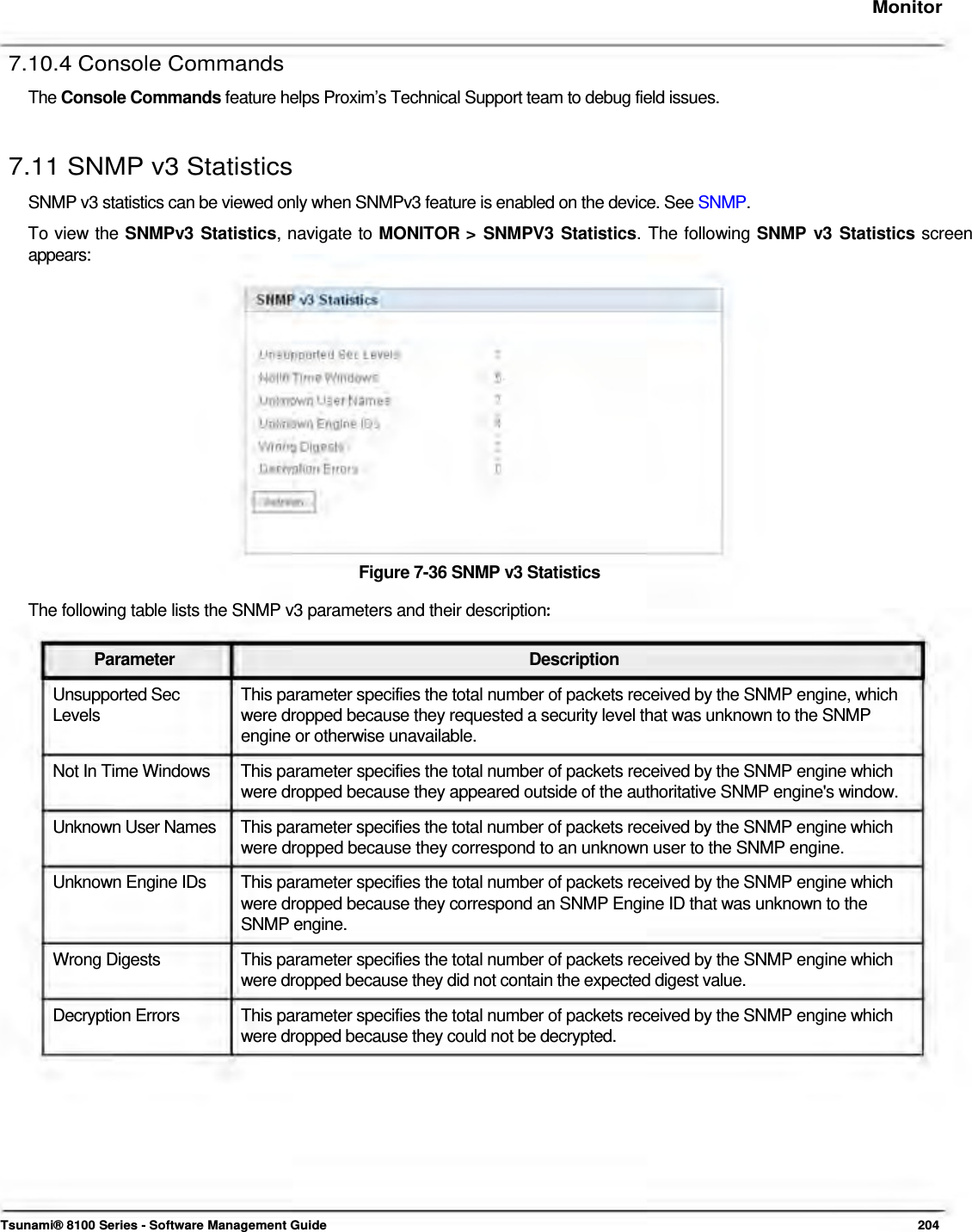     Monitor   7.10.4 Console Commands  The Console Commands feature helps Proxim’s Technical Support team to debug field issues.   7.11 SNMP v3 Statistics  SNMP v3 statistics can be viewed only when SNMPv3 feature is enabled on the device. See SNMP.  To view the SNMPv3 Statistics, navigate to MONITOR &gt; SNMPV3 Statistics. The following SNMP v3 Statistics screen  appears:                 Figure 7-36 SNMP v3 Statistics  The following table lists the SNMP v3 parameters and their description:Parameter Description Unsupported Sec  This parameter specifies the total number of packets received by the SNMP engine, which Levels  were dropped because they requested a security level that was unknown to the SNMP engine or otherwise unavailable.  Not In Time Windows   This parameter specifies the total number of packets received by the SNMP engine which  were dropped because they appeared outside of the authoritative SNMP engine&apos;s window.  Unknown User Names   This parameter specifies the total number of packets received by the SNMP engine which  were dropped because they correspond to an unknown user to the SNMP engine.  Unknown Engine IDs  This parameter specifies the total number of packets received by the SNMP engine which were dropped because they correspond an SNMP Engine ID that was unknown to the SNMP engine. Wrong Digests  This parameter specifies the total number of packets received by the SNMP engine which were dropped because they did not contain the expected digest value. Decryption Errors  This parameter specifies the total number of packets received by the SNMP engine which were dropped because they could not be decrypted.             Tsunami® 8100 Series - Software Management Guide  204 