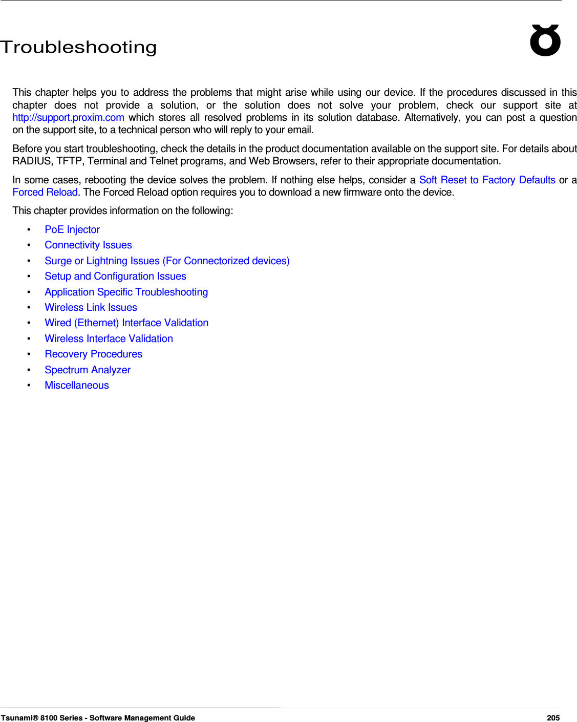 8      Troubleshooting    This chapter helps you to address the problems that might arise while using our device. If the procedures discussed in this  chapter  does  not  provide  a  solution,  or  the  solution  does  not  solve  your  problem,  check  our  support  site  at  http://support.proxim.com  which stores all resolved problems in its solution database. Alternatively, you can post a question  on the support site, to a technical person who will reply to your email.  Before you start troubleshooting, check the details in the product documentation available on the support site. For details about RADIUS, TFTP, Terminal and Telnet programs, and Web Browsers, refer to their appropriate documentation.  In some cases, rebooting the device solves the problem. If nothing else helps, consider a Soft Reset to Factory Defaults or a Forced Reload. The Forced Reload option requires you to download a new firmware onto the device.  This chapter provides information on the following:  •  PoE Injector •  Connectivity Issues •  Surge or Lightning Issues (For Connectorized devices) •  Setup and Configuration Issues •  Application Specific Troubleshooting •  Wireless Link Issues •  Wired (Ethernet) Interface Validation •  Wireless Interface Validation •  Recovery Procedures •  Spectrum Analyzer •  Miscellaneous                                       Tsunami® 8100 Series - Software Management Guide  205 