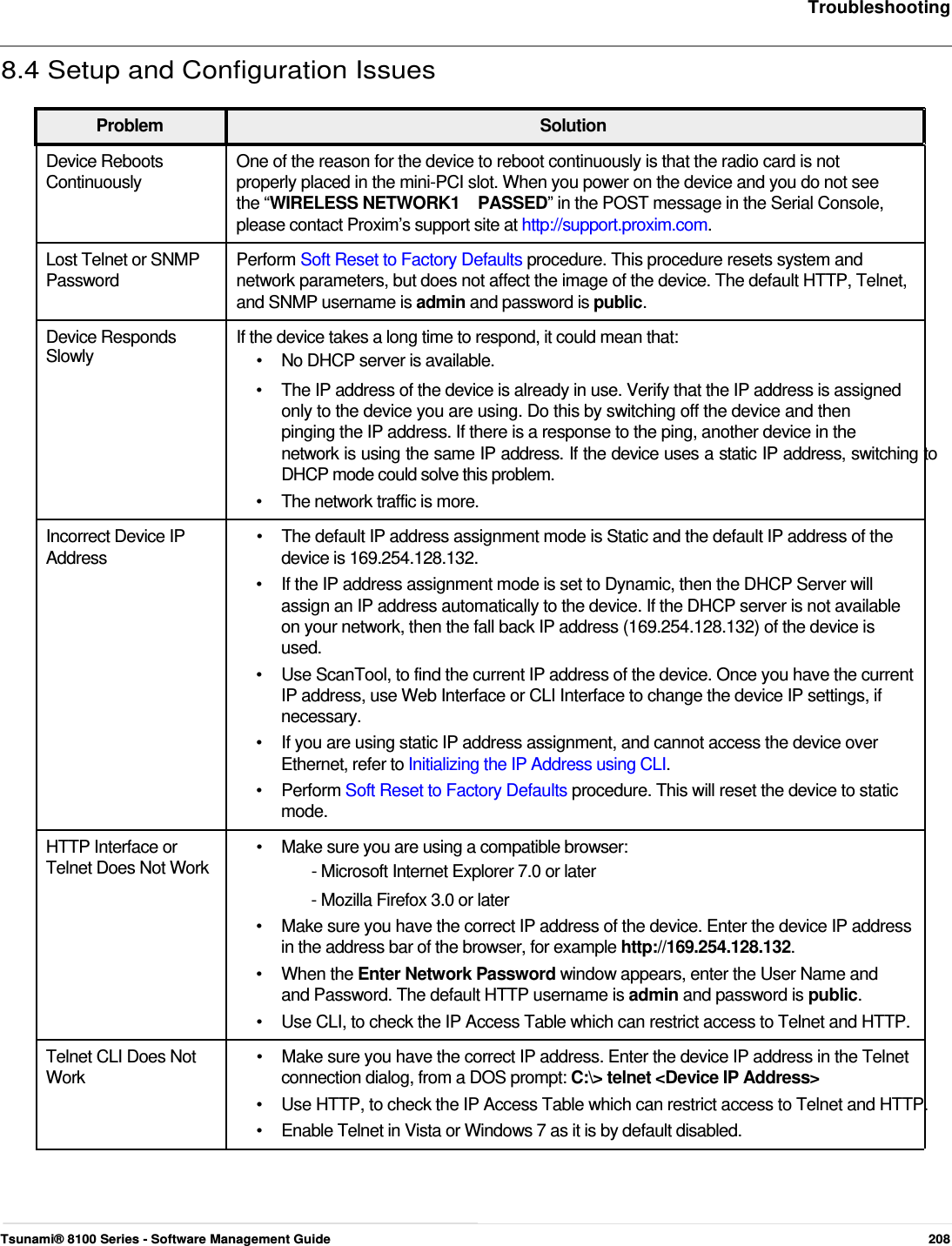     Troubleshooting   8.4 Setup and Configuration Issues   Problem Solution Device Reboots  One of the reason for the device to reboot continuously is that the radio card is not Continuously  properly placed in the mini-PCI slot. When you power on the device and you do not see the “WIRELESS NETWORK1    PASSED” in the POST message in the Serial Console, please contact Proxim’s support site at http://support.proxim.com. Lost Telnet or SNMP  Perform Soft Reset to Factory Defaults procedure. This procedure resets system and Password  network parameters, but does not affect the image of the device. The default HTTP, Telnet, and SNMP username is admin and password is public. Device Responds  If the device takes a long time to respond, it could mean that: Slowly  •  No DHCP server is available. •  The IP address of the device is already in use. Verify that the IP address is assigned only to the device you are using. Do this by switching off the device and then  pinging the IP address. If there is a response to the ping, another device in the  network is using the same IP address. If the device uses a static IP address, switching to DHCP mode could solve this problem.  •  The network traffic is more. Incorrect Device IP  •  The default IP address assignment mode is Static and the default IP address of the Address  device is 169.254.128.132. •  If the IP address assignment mode is set to Dynamic, then the DHCP Server will assign an IP address automatically to the device. If the DHCP server is not available on your network, then the fall back IP address (169.254.128.132) of the device is used. •  Use ScanTool, to find the current IP address of the device. Once you have the current IP address, use Web Interface or CLI Interface to change the device IP settings, if necessary. •  If you are using static IP address assignment, and cannot access the device over Ethernet, refer to Initializing the IP Address using CLI. • Perform Soft Reset to Factory Defaults procedure. This will reset the device to static mode. HTTP Interface or  •  Make sure you are using a compatible browser: Telnet Does Not Work  - Microsoft Internet Explorer 7.0 or later - Mozilla Firefox 3.0 or later •  Make sure you have the correct IP address of the device. Enter the device IP address in the address bar of the browser, for example http://169.254.128.132. • When the Enter Network Password window appears, enter the User Name and and Password. The default HTTP username is admin and password is public. •  Use CLI, to check the IP Access Table which can restrict access to Telnet and HTTP. Telnet CLI Does Not  •  Make sure you have the correct IP address. Enter the device IP address in the Telnet Work  connection dialog, from a DOS prompt: C:\&gt; telnet &lt;Device IP Address&gt; •  Use HTTP, to check the IP Access Table which can restrict access to Telnet and HTTP. •  Enable Telnet in Vista or Windows 7 as it is by default disabled.       Tsunami® 8100 Series - Software Management Guide  208 