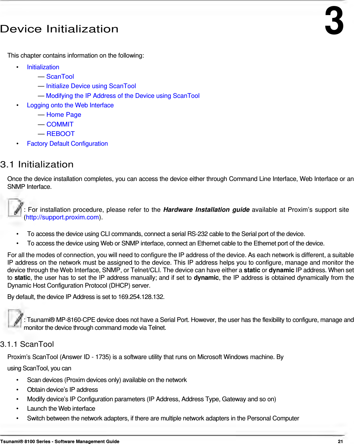 3      Device Initialization   This chapter contains information on the following: •   Initialization — ScanTool — Initialize Device using ScanTool — Modifying the IP Address of the Device using ScanTool •   Logging onto the Web Interface — Home Page — COMMIT — REBOOT •   Factory Default Configuration  3.1 Initialization  Once the device installation completes, you can access the device either through Command Line Interface, Web Interface or an SNMP Interface.   : For installation procedure, please refer to the Hardware Installation guide available at Proxim’s support site (http://support.proxim.com).   •  To access the device using CLI commands, connect a serial RS-232 cable to the Serial port of the device. •  To access the device using Web or SNMP interface, connect an Ethernet cable to the Ethernet port of the device. For all the modes of connection, you will need to configure the IP address of the device. As each network is different, a suitable IP address on the network must be assigned to the device. This IP address helps you to configure, manage and monitor the device through the Web Interface, SNMP, or Telnet/CLI. The device can have either a static or dynamic IP address. When set to static, the user has to set the IP address manually; and if set to dynamic, the IP address is obtained dynamically from the Dynamic Host Configuration Protocol (DHCP) server.  By default, the device IP Address is set to 169.254.128.132.    : Tsunami® MP-8160-CPE device does not have a Serial Port. However, the user has the flexibility to configure, manage and monitor the device through command mode via Telnet.  3.1.1 ScanTool  Proxim’s ScanTool (Answer ID - 1735) is a software utility that runs on Microsoft Windows machine. By using ScanTool, you can  •  Scan devices (Proxim devices only) available on the network •  Obtain device’s IP address •  Modify device’s IP Configuration parameters (IP Address, Address Type, Gateway and so on) •  Launch the Web interface •  Switch between the network adapters, if there are multiple network adapters in the Personal Computer    Tsunami® 8100 Series - Software Management Guide  21 