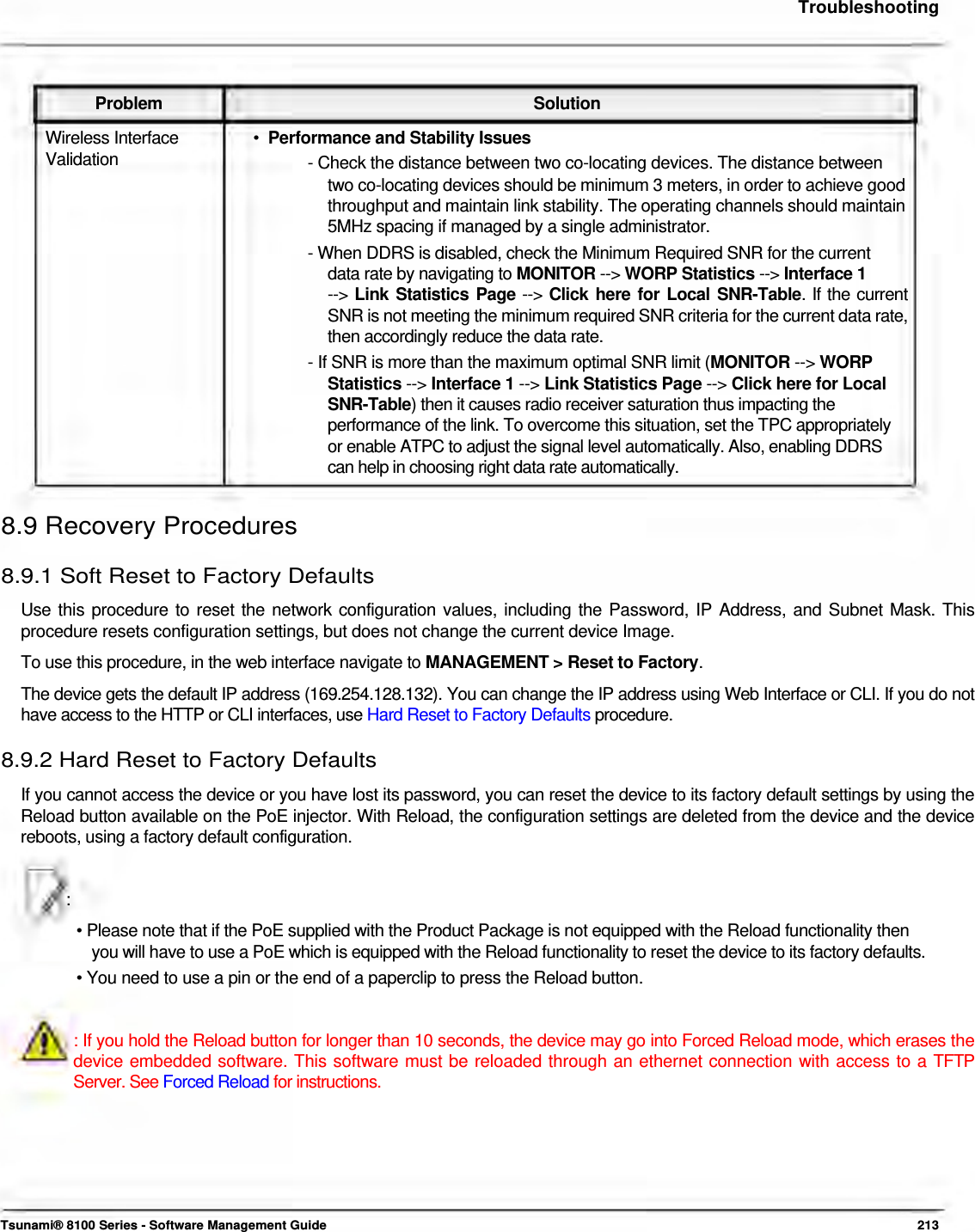     Troubleshooting     Problem Solution Wireless Interface  •  Performance and Stability Issues Validation  - Check the distance between two co-locating devices. The distance between two co-locating devices should be minimum 3 meters, in order to achieve good throughput and maintain link stability. The operating channels should maintain 5MHz spacing if managed by a single administrator.  - When DDRS is disabled, check the Minimum Required SNR for the current    data rate by navigating to MONITOR --&gt; WORP Statistics --&gt; Interface 1  --&gt; Link Statistics Page --&gt; Click here for Local SNR-Table. If the current SNR is not meeting the minimum required SNR criteria for the current data rate, then accordingly reduce the data rate.  - If SNR is more than the maximum optimal SNR limit (MONITOR --&gt; WORP   Statistics --&gt; Interface 1 --&gt; Link Statistics Page --&gt; Click here for Local   SNR-Table) then it causes radio receiver saturation thus impacting the    performance of the link. To overcome this situation, set the TPC appropriately    or enable ATPC to adjust the signal level automatically. Also, enabling DDRS    can help in choosing right data rate automatically.   8.9 Recovery Procedures  8.9.1 Soft Reset to Factory Defaults  Use this procedure to reset the network configuration values, including the Password, IP Address, and Subnet Mask. This procedure resets configuration settings, but does not change the current device Image.  To use this procedure, in the web interface navigate to MANAGEMENT &gt; Reset to Factory.  The device gets the default IP address (169.254.128.132). You can change the IP address using Web Interface or CLI. If you do not have access to the HTTP or CLI interfaces, use Hard Reset to Factory Defaults procedure.  8.9.2 Hard Reset to Factory Defaults  If you cannot access the device or you have lost its password, you can reset the device to its factory default settings by using the Reload button available on the PoE injector. With Reload, the configuration settings are deleted from the device and the device reboots, using a factory default configuration.    :  • Please note that if the PoE supplied with the Product Package is not equipped with the Reload functionality then  you will have to use a PoE which is equipped with the Reload functionality to reset the device to its factory defaults.  • You need to use a pin or the end of a paperclip to press the Reload button.    : If you hold the Reload button for longer than 10 seconds, the device may go into Forced Reload mode, which erases the device embedded software. This software must be reloaded through an ethernet connection with access to a TFTP Server. See Forced Reload for instructions.          Tsunami® 8100 Series - Software Management Guide  213 