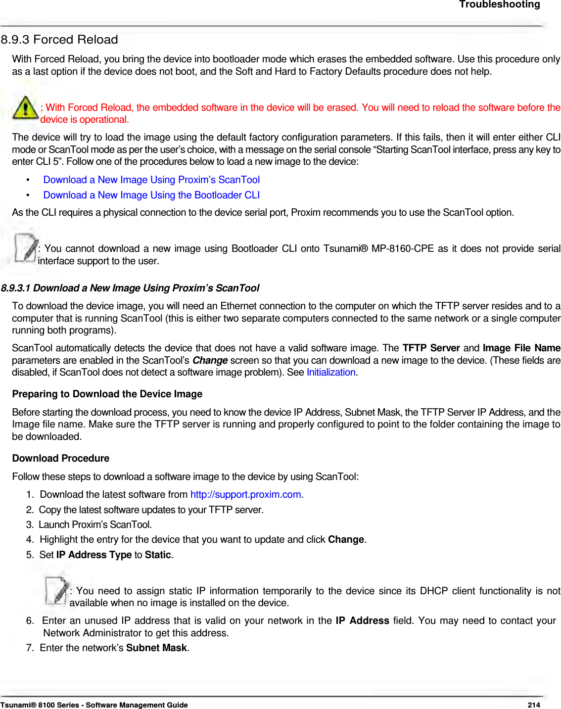     Troubleshooting   8.9.3 Forced Reload  With Forced Reload, you bring the device into bootloader mode which erases the embedded software. Use this procedure only as a last option if the device does not boot, and the Soft and Hard to Factory Defaults procedure does not help.   : With Forced Reload, the embedded software in the device will be erased. You will need to reload the software before the device is operational.  The device will try to load the image using the default factory configuration parameters. If this fails, then it will enter either CLI mode or ScanTool mode as per the user’s choice, with a message on the serial console “Starting ScanTool interface, press any key to enter CLI 5”. Follow one of the procedures below to load a new image to the device:  •  Download a New Image Using Proxim’s ScanTool •  Download a New Image Using the Bootloader CLI As the CLI requires a physical connection to the device serial port, Proxim recommends you to use the ScanTool option.    : You cannot download a new image using Bootloader CLI onto Tsunami® MP-8160-CPE as it does not provide serial interface support to the user.   8.9.3.1 Download a New Image Using Proxim’s ScanTool  To download the device image, you will need an Ethernet connection to the computer on which the TFTP server resides and to a computer that is running ScanTool (this is either two separate computers connected to the same network or a single computer running both programs).  ScanTool automatically detects the device that does not have a valid software image. The TFTP Server and Image File Name parameters are enabled in the ScanTool’s Change screen so that you can download a new image to the device. (These fields are disabled, if ScanTool does not detect a software image problem). See Initialization.  Preparing to Download the Device Image  Before starting the download process, you need to know the device IP Address, Subnet Mask, the TFTP Server IP Address, and the Image file name. Make sure the TFTP server is running and properly configured to point to the folder containing the image to be downloaded.  Download Procedure  Follow these steps to download a software image to the device by using ScanTool:  1.  Download the latest software from http://support.proxim.com.  2.  Copy the latest software updates to your TFTP server.  3.  Launch Proxim’s ScanTool.  4.  Highlight the entry for the device that you want to update and click Change.  5.  Set IP Address Type to Static.    : You need to assign static IP information temporarily to the device since its DHCP client functionality is not available when no image is installed on the device.  6.  Enter an unused IP address that is valid on your network in the IP Address field. You may need to contact your    Network Administrator to get this address.  7.  Enter the network’s Subnet Mask.       Tsunami® 8100 Series - Software Management Guide  214 