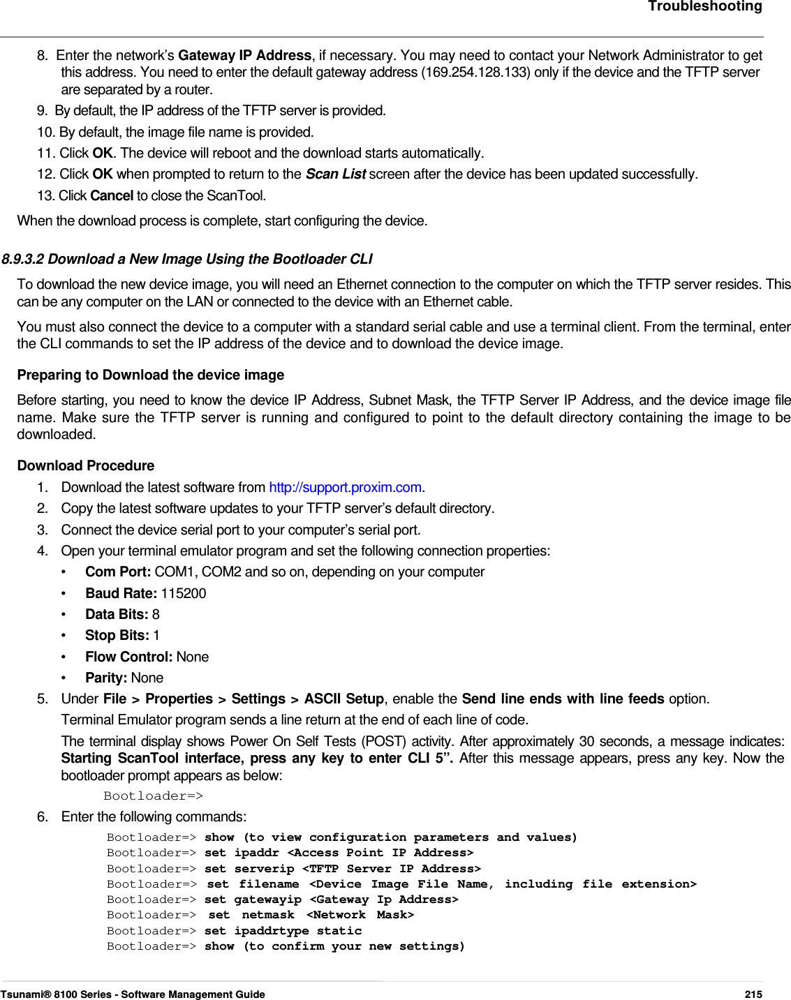     Troubleshooting   8.  Enter the network’s Gateway IP Address, if necessary. You may need to contact your Network Administrator to get    this address. You need to enter the default gateway address (169.254.128.133) only if the device and the TFTP server    are separated by a router.  9.  By default, the IP address of the TFTP server is provided.  10. By default, the image file name is provided.  11. Click OK. The device will reboot and the download starts automatically.  12. Click OK when prompted to return to the Scan List screen after the device has been updated successfully.  13. Click Cancel to close the ScanTool.  When the download process is complete, start configuring the device.   8.9.3.2 Download a New Image Using the Bootloader CLI  To download the new device image, you will need an Ethernet connection to the computer on which the TFTP server resides. This can be any computer on the LAN or connected to the device with an Ethernet cable.  You must also connect the device to a computer with a standard serial cable and use a terminal client. From the terminal, enter the CLI commands to set the IP address of the device and to download the device image.  Preparing to Download the device image  Before starting, you need to know the device IP Address, Subnet Mask, the TFTP Server IP Address, and the device image file  name. Make sure the TFTP server is running and configured to point to the default directory containing the image to be  downloaded.  Download Procedure  1.  Download the latest software from http://support.proxim.com. 2.  Copy the latest software updates to your TFTP server’s default directory. 3.  Connect the device serial port to your computer’s serial port. 4.  Open your terminal emulator program and set the following connection properties: •  Com Port: COM1, COM2 and so on, depending on your computer •  Baud Rate: 115200 •  Data Bits: 8 •  Stop Bits: 1 •  Flow Control: None •  Parity: None 5.   Under File &gt; Properties &gt; Settings &gt; ASCII Setup, enable the Send line ends with line feeds option.    Terminal Emulator program sends a line return at the end of each line of code.  The terminal display shows Power On Self Tests (POST) activity. After approximately 30 seconds, a message indicates: Starting ScanTool interface, press any key to enter CLI 5”. After this message appears, press any key. Now the bootloader prompt appears as below:  Bootloader=&gt;  6.   Enter the following commands:  Bootloader=&gt; show (to view configuration parameters and values) Bootloader=&gt; set ipaddr &lt;Access Point IP Address&gt;  Bootloader=&gt; set serverip &lt;TFTP Server IP Address&gt;  Bootloader=&gt; set filename &lt;Device Image File Name, including file extension&gt; Bootloader=&gt; set gatewayip &lt;Gateway Ip Address&gt;  Bootloader=&gt;  set netmask &lt;Network Mask&gt; Bootloader=&gt; set ipaddrtype static  Bootloader=&gt; show (to confirm your new settings)     Tsunami® 8100 Series - Software Management Guide  215 