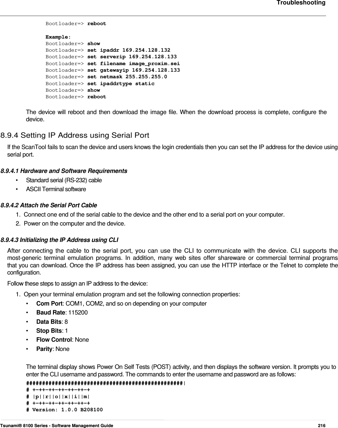     Troubleshooting    Bootloader=&gt; reboot   Example:  Bootloader=&gt; show  Bootloader=&gt; set ipaddr 169.254.128.132  Bootloader=&gt; set serverip 169.254.128.133  Bootloader=&gt; set filename image_proxim.sei  Bootloader=&gt; set gatewayip 169.254.128.133  Bootloader=&gt; set netmask 255.255.255.0  Bootloader=&gt; set ipaddrtype static  Bootloader=&gt; show  Bootloader=&gt; reboot   The device will reboot and then download the image file. When the download process is complete, configure the  device.  8.9.4 Setting IP Address using Serial Port  If the ScanTool fails to scan the device and users knows the login credentials then you can set the IP address for the device using serial port.   8.9.4.1 Hardware and Software Requirements  •  Standard serial (RS-232) cable • ASCII Terminal software  8.9.4.2 Attach the Serial Port Cable  1.  Connect one end of the serial cable to the device and the other end to a serial port on your computer.  2.  Power on the computer and the device.   8.9.4.3 Initializing the IP Address using CLI  After connecting the cable to the serial port, you can use the CLI to communicate with the device. CLI supports the  most-generic terminal emulation programs. In addition, many web sites offer shareware or commercial terminal programs  that you can download. Once the IP address has been assigned, you can use the HTTP interface or the Telnet to complete the  configuration.  Follow these steps to assign an IP address to the device:  1.  Open your terminal emulation program and set the following connection properties:  •  Com Port: COM1, COM2, and so on depending on your computer •  Baud Rate: 115200 •  Data Bits: 8 •  Stop Bits: 1 •  Flow Control: None •  Parity: None  The terminal display shows Power On Self Tests (POST) activity, and then displays the software version. It prompts you to enter the CLI username and password. The commands to enter the username and password are as follows:  #################################################|  # +-++-++-++-++-++-+  # |p||r||o||x||i||m|  # +-++-++-++-++-++-+  # Version: 1.0.0 B208100    Tsunami® 8100 Series - Software Management Guide  216 