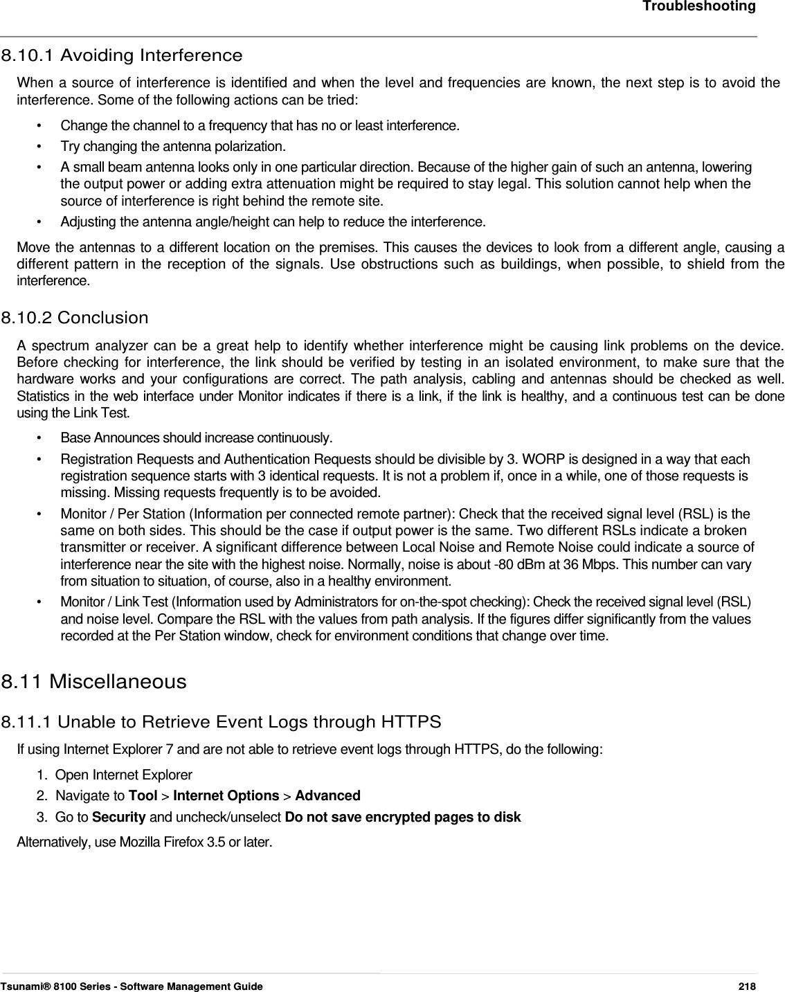     Troubleshooting   8.10.1 Avoiding Interference  When a source of interference is identified and when the level and frequencies are known, the next step is to avoid the interference. Some of the following actions can be tried:  •  Change the channel to a frequency that has no or least interference. •  Try changing the antenna polarization. •   A small beam antenna looks only in one particular direction. Because of the higher gain of such an antenna, lowering    the output power or adding extra attenuation might be required to stay legal. This solution cannot help when the    source of interference is right behind the remote site.  •   Adjusting the antenna angle/height can help to reduce the interference.  Move the antennas to a different location on the premises. This causes the devices to look from a different angle, causing a  different pattern in the reception of the signals. Use obstructions such as buildings, when possible, to shield from the  interference.  8.10.2 Conclusion  A spectrum analyzer can be a great help to identify whether interference might be causing link problems on the device.  Before checking for interference, the link should be verified by testing in an isolated environment, to make sure that the  hardware works and your configurations are correct. The path analysis, cabling and antennas should be checked as well.  Statistics in the web interface under Monitor indicates if there is a link, if the link is healthy, and a continuous test can be done  using the Link Test.  •   Base Announces should increase continuously.  •   Registration Requests and Authentication Requests should be divisible by 3. WORP is designed in a way that each    registration sequence starts with 3 identical requests. It is not a problem if, once in a while, one of those requests is    missing. Missing requests frequently is to be avoided.  •   Monitor / Per Station (Information per connected remote partner): Check that the received signal level (RSL) is the    same on both sides. This should be the case if output power is the same. Two different RSLs indicate a broken    transmitter or receiver. A significant difference between Local Noise and Remote Noise could indicate a source of    interference near the site with the highest noise. Normally, noise is about -80 dBm at 36 Mbps. This number can vary    from situation to situation, of course, also in a healthy environment.  •   Monitor / Link Test (Information used by Administrators for on-the-spot checking): Check the received signal level (RSL)    and noise level. Compare the RSL with the values from path analysis. If the figures differ significantly from the values    recorded at the Per Station window, check for environment conditions that change over time.   8.11 Miscellaneous  8.11.1 Unable to Retrieve Event Logs through HTTPS  If using Internet Explorer 7 and are not able to retrieve event logs through HTTPS, do the following:  1.  Open Internet Explorer  2.  Navigate to Tool &gt; Internet Options &gt; Advanced  3.  Go to Security and uncheck/unselect Do not save encrypted pages to disk  Alternatively, use Mozilla Firefox 3.5 or later.             Tsunami® 8100 Series - Software Management Guide  218 