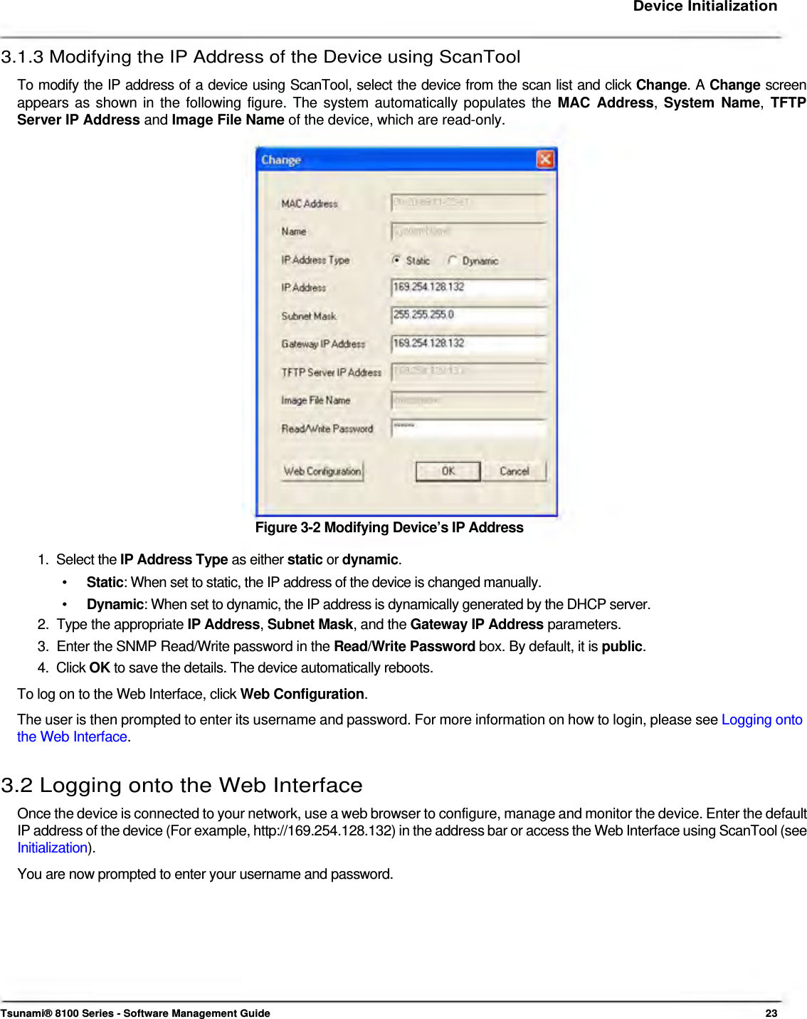     Device Initialization   3.1.3 Modifying the IP Address of the Device using ScanTool  To modify the IP address of a device using ScanTool, select the device from the scan list and click Change. A Change screen appears as shown in the following figure. The system automatically populates the MAC Address, System Name, TFTP Server IP Address and Image File Name of the device, which are read-only.                         Figure 3-2 Modifying Device’s IP Address  1.  Select the IP Address Type as either static or dynamic.  •  Static: When set to static, the IP address of the device is changed manually. •  Dynamic: When set to dynamic, the IP address is dynamically generated by the DHCP server. 2.  Type the appropriate IP Address, Subnet Mask, and the Gateway IP Address parameters.  3.  Enter the SNMP Read/Write password in the Read/Write Password box. By default, it is public.  4.  Click OK to save the details. The device automatically reboots.  To log on to the Web Interface, click Web Configuration.  The user is then prompted to enter its username and password. For more information on how to login, please see Logging onto the Web Interface.   3.2 Logging onto the Web Interface  Once the device is connected to your network, use a web browser to configure, manage and monitor the device. Enter the default IP address of the device (For example, http://169.254.128.132) in the address bar or access the Web Interface using ScanTool (see Initialization).  You are now prompted to enter your username and password.            Tsunami® 8100 Series - Software Management Guide  23 