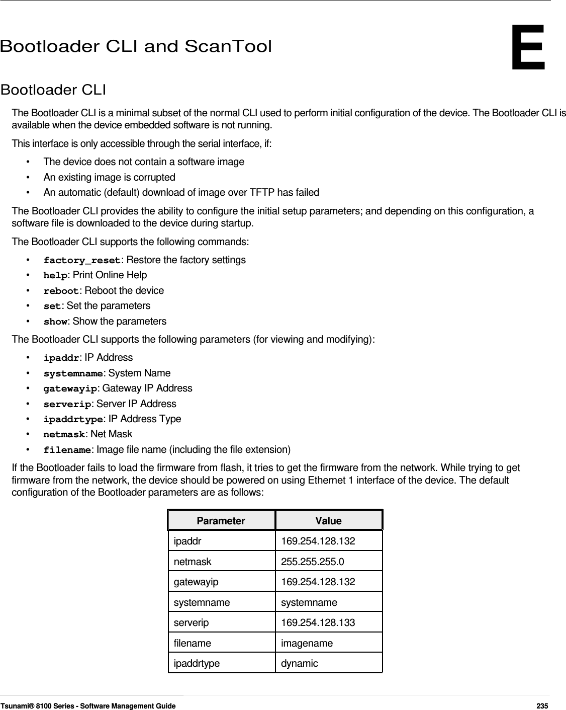 E      Bootloader CLI and ScanTool  Bootloader CLI  The Bootloader CLI is a minimal subset of the normal CLI used to perform initial configuration of the device. The Bootloader CLI is available when the device embedded software is not running.  This interface is only accessible through the serial interface, if:  •  The device does not contain a software image •  An existing image is corrupted •  An automatic (default) download of image over TFTP has failed The Bootloader CLI provides the ability to configure the initial setup parameters; and depending on this configuration, a software file is downloaded to the device during startup. The Bootloader CLI supports the following commands: •  factory_reset: Restore the factory settings •  help: Print Online Help •  reboot: Reboot the device •  set: Set the parameters •  show: Show the parameters The Bootloader CLI supports the following parameters (for viewing and modifying): •  ipaddr: IP Address •  systemname: System Name •  gatewayip: Gateway IP Address •  serverip: Server IP Address •  ipaddrtype: IP Address Type •  netmask: Net Mask •  filename: Image file name (including the file extension) If the Bootloader fails to load the firmware from flash, it tries to get the firmware from the network. While trying to get firmware from the network, the device should be powered on using Ethernet 1 interface of the device. The default configuration of the Bootloader parameters are as follows:  Parameter Value ipaddr 169.254.128.132 netmask 255.255.255.0 gatewayip 169.254.128.132 systemname systemname serverip 169.254.128.133 filename imagename ipaddrtype dynamic    Tsunami® 8100 Series - Software Management Guide  235 