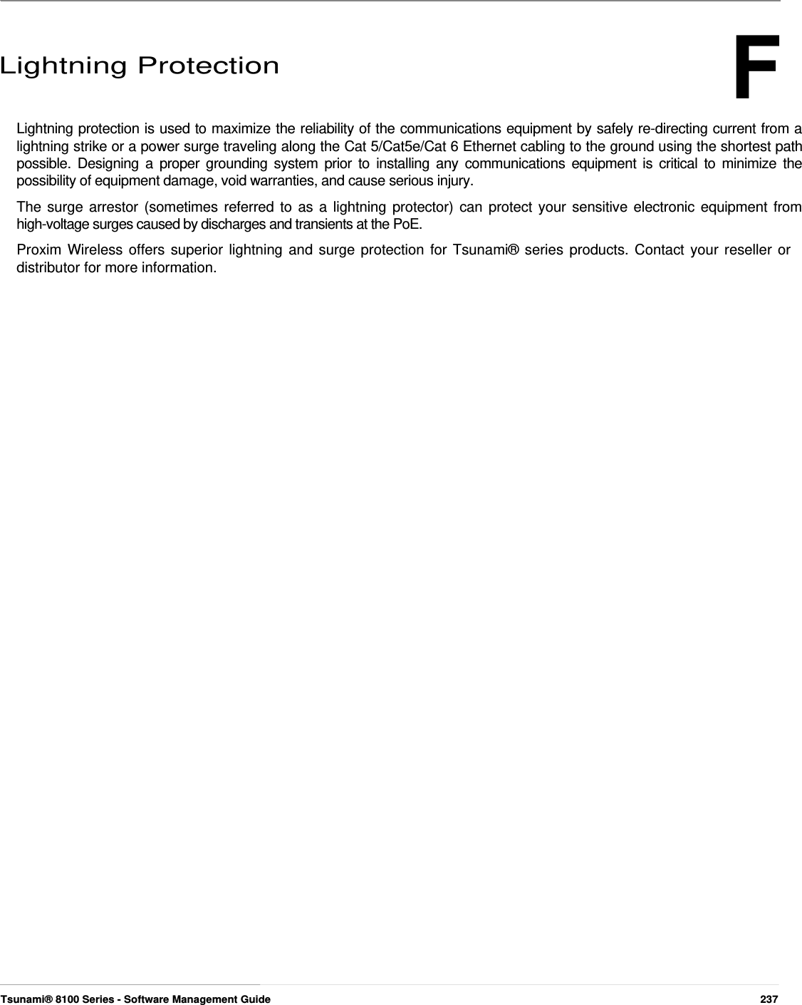 F      Lightning Protection    Lightning protection is used to maximize the reliability of the communications equipment by safely re-directing current from a lightning strike or a power surge traveling along the Cat 5/Cat5e/Cat 6 Ethernet cabling to the ground using the shortest path possible. Designing a proper grounding system prior to installing any communications equipment is critical to minimize the possibility of equipment damage, void warranties, and cause serious injury.  The surge arrestor (sometimes referred to as a lightning protector) can protect your sensitive electronic equipment from high-voltage surges caused by discharges and transients at the PoE.  Proxim Wireless offers superior lightning and surge protection for Tsunami® series products. Contact your reseller or distributor for more information.                                                               Tsunami® 8100 Series - Software Management Guide  237 
