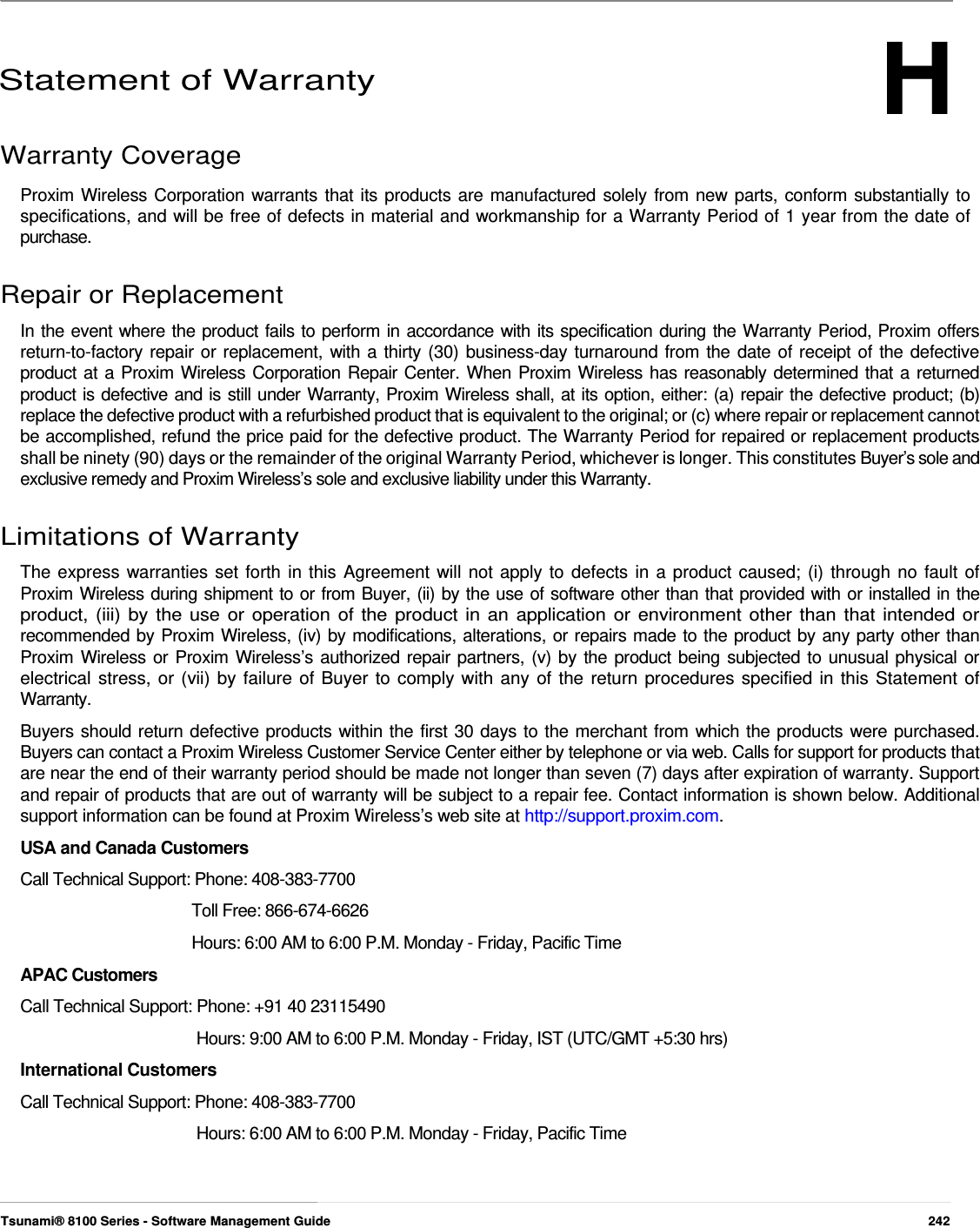 H      Statement of Warranty  Warranty Coverage  Proxim Wireless Corporation warrants that its products are manufactured solely from new parts, conform substantially to  specifications, and will be free of defects in material and workmanship for a Warranty Period of 1 year from the date of  purchase.   Repair or Replacement  In the event where the product fails to perform in accordance with its specification during the Warranty Period, Proxim offers return-to-factory repair or replacement, with a thirty (30) business-day turnaround from the date of receipt of the defective product at a Proxim Wireless Corporation Repair Center. When Proxim Wireless has reasonably determined that a returned product is defective and is still under Warranty, Proxim Wireless shall, at its option, either: (a) repair the defective product; (b) replace the defective product with a refurbished product that is equivalent to the original; or (c) where repair or replacement cannot be accomplished, refund the price paid for the defective product. The Warranty Period for repaired or replacement products shall be ninety (90) days or the remainder of the original Warranty Period, whichever is longer. This constitutes Buyer’s sole and exclusive remedy and Proxim Wireless’s sole and exclusive liability under this Warranty.   Limitations of Warranty  The express warranties set forth in this Agreement will not apply to defects in a product caused; (i) through no fault of  Proxim Wireless during shipment to or from Buyer, (ii) by the use of software other than that provided with or installed in the  product, (iii) by the use or operation of the product in an application or environment other than that intended or  recommended by Proxim Wireless, (iv) by modifications, alterations, or repairs made to the product by any party other than  Proxim Wireless or Proxim Wireless’s authorized repair partners, (v) by the product being subjected to unusual physical or  electrical stress, or (vii) by failure of Buyer to comply with any of the return procedures specified in this Statement of  Warranty.  Buyers should return defective products within the first 30 days to the merchant from which the products were purchased. Buyers can contact a Proxim Wireless Customer Service Center either by telephone or via web. Calls for support for products that are near the end of their warranty period should be made not longer than seven (7) days after expiration of warranty. Support and repair of products that are out of warranty will be subject to a repair fee. Contact information is shown below. Additional support information can be found at Proxim Wireless’s web site at http://support.proxim.com.  USA and Canada Customers  Call Technical Support: Phone: 408-383-7700    Toll Free: 866-674-6626  Hours: 6:00 AM to 6:00 P.M. Monday - Friday, Pacific Time  APAC Customers  Call Technical Support: Phone: +91 40 23115490  Hours: 9:00 AM to 6:00 P.M. Monday - Friday, IST (UTC/GMT +5:30 hrs)  International Customers  Call Technical Support: Phone: 408-383-7700  Hours: 6:00 AM to 6:00 P.M. Monday - Friday, Pacific Time      Tsunami® 8100 Series - Software Management Guide  242 