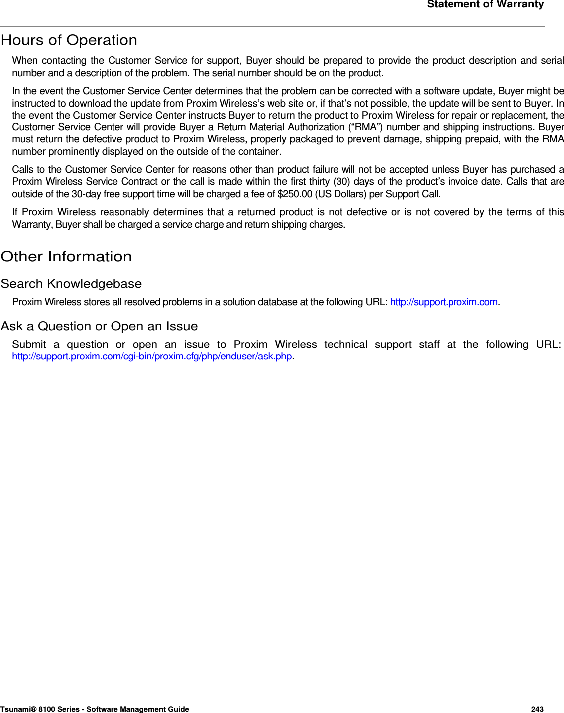     Statement of Warranty   Hours of Operation  When contacting the Customer Service for support, Buyer should be prepared to provide the product description and serial number and a description of the problem. The serial number should be on the product.  In the event the Customer Service Center determines that the problem can be corrected with a software update, Buyer might be instructed to download the update from Proxim Wireless’s web site or, if that’s not possible, the update will be sent to Buyer. In the event the Customer Service Center instructs Buyer to return the product to Proxim Wireless for repair or replacement, the Customer Service Center will provide Buyer a Return Material Authorization (“RMA”) number and shipping instructions. Buyer must return the defective product to Proxim Wireless, properly packaged to prevent damage, shipping prepaid, with the RMA number prominently displayed on the outside of the container.  Calls to the Customer Service Center for reasons other than product failure will not be accepted unless Buyer has purchased a Proxim Wireless Service Contract or the call is made within the first thirty (30) days of the product’s invoice date. Calls that are outside of the 30-day free support time will be charged a fee of $250.00 (US Dollars) per Support Call.  If Proxim Wireless reasonably determines that a returned product is not defective or is not covered by the terms of this Warranty, Buyer shall be charged a service charge and return shipping charges.   Other Information  Search Knowledgebase  Proxim Wireless stores all resolved problems in a solution database at the following URL: http://support.proxim.com.  Ask a Question or Open an Issue  Submit  a  question  or  open  an  issue  to  Proxim  Wireless  technical  support  staff  at  the  following  URL: http://support.proxim.com/cgi-bin/proxim.cfg/php/enduser/ask.php.                                            Tsunami® 8100 Series - Software Management Guide  243 