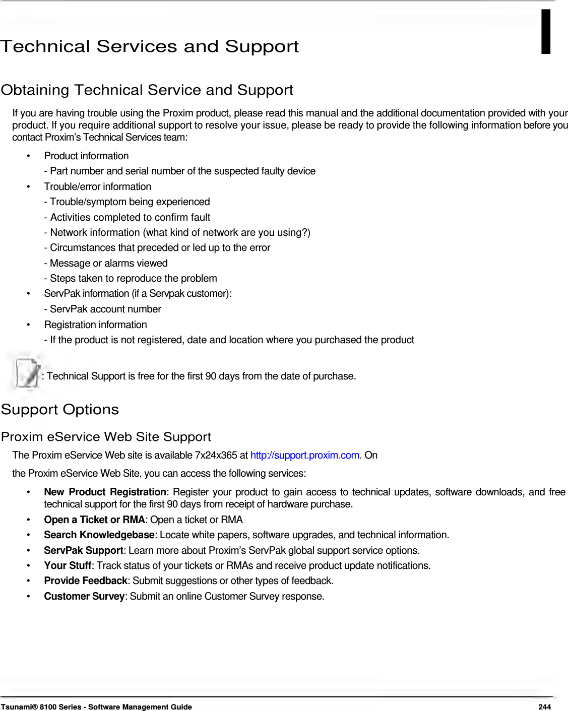 I      Technical Services and Support  Obtaining Technical Service and Support  If you are having trouble using the Proxim product, please read this manual and the additional documentation provided with your product. If you require additional support to resolve your issue, please be ready to provide the following information before you contact Proxim’s Technical Services team:  • Product information - Part number and serial number of the suspected faulty device  • Trouble/error information - Trouble/symptom being experienced  - Activities completed to confirm fault  - Network information (what kind of network are you using?)  - Circumstances that preceded or led up to the error  - Message or alarms viewed  - Steps taken to reproduce the problem  •   ServPak information (if a Servpak customer):  - ServPak account number  • Registration information - If the product is not registered, date and location where you purchased the product    : Technical Support is free for the first 90 days from the date of purchase.   Support Options  Proxim eService Web Site Support  The Proxim eService Web site is available 7x24x365 at http://support.proxim.com. On the Proxim eService Web Site, you can access the following services:  •   New Product Registration: Register your product to gain access to technical updates, software downloads, and free    technical support for the first 90 days from receipt of hardware purchase.  •  Open a Ticket or RMA: Open a ticket or RMA •  Search Knowledgebase: Locate white papers, software upgrades, and technical information. •  ServPak Support: Learn more about Proxim’s ServPak global support service options. •  Your Stuff: Track status of your tickets or RMAs and receive product update notifications. •  Provide Feedback: Submit suggestions or other types of feedback. •  Customer Survey: Submit an online Customer Survey response.             Tsunami® 8100 Series - Software Management Guide  244 