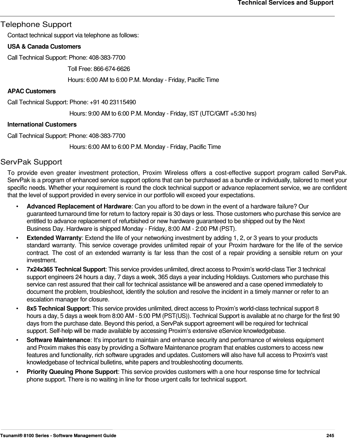     Technical Services and Support   Telephone Support  Contact technical support via telephone as follows:  USA &amp; Canada Customers  Call Technical Support: Phone: 408-383-7700    Toll Free: 866-674-6626  Hours: 6:00 AM to 6:00 P.M. Monday - Friday, Pacific Time  APAC Customers  Call Technical Support: Phone: +91 40 23115490  Hours: 9:00 AM to 6:00 P.M. Monday - Friday, IST (UTC/GMT +5:30 hrs)  International Customers  Call Technical Support: Phone: 408-383-7700  Hours: 6:00 AM to 6:00 P.M. Monday - Friday, Pacific Time  ServPak Support  To provide even greater investment protection, Proxim Wireless offers a cost-effective support program called ServPak. ServPak is a program of enhanced service support options that can be purchased as a bundle or individually, tailored to meet your specific needs. Whether your requirement is round the clock technical support or advance replacement service, we are confident that the level of support provided in every service in our portfolio will exceed your expectations.  •   Advanced Replacement of Hardware: Can you afford to be down in the event of a hardware failure? Our  guaranteed turnaround time for return to factory repair is 30 days or less. Those customers who purchase this service are entitled to advance replacement of refurbished or new hardware guaranteed to be shipped out by the Next  Business Day. Hardware is shipped Monday - Friday, 8:00 AM - 2:00 PM (PST).  •   Extended Warranty: Extend the life of your networking investment by adding 1, 2, or 3 years to your products  standard warranty. This service coverage provides unlimited repair of your Proxim hardware for the life of the service  contract. The cost of an extended warranty is far less than the cost of a repair providing a sensible return on your  investment.  •   7x24x365 Technical Support: This service provides unlimited, direct access to Proxim’s world-class Tier 3 technical    support engineers 24 hours a day, 7 days a week, 365 days a year including Holidays. Customers who purchase this    service can rest assured that their call for technical assistance will be answered and a case opened immediately to    document the problem, troubleshoot, identify the solution and resolve the incident in a timely manner or refer to an    escalation manager for closure.  •   8x5 Technical Support: This service provides unlimited, direct access to Proxim’s world-class technical support 8  hours a day, 5 days a week from 8:00 AM - 5:00 PM (PST(US)). Technical Support is available at no charge for the first 90 days from the purchase date. Beyond this period, a ServPak support agreement will be required for technical  support. Self-help will be made available by accessing Proxim’s extensive eService knowledgebase.  •   Software Maintenance: It&apos;s important to maintain and enhance security and performance of wireless equipment    and Proxim makes this easy by providing a Software Maintenance program that enables customers to access new    features and functionality, rich software upgrades and updates. Customers will also have full access to Proxim&apos;s vast    knowledgebase of technical bulletins, white papers and troubleshooting documents.  •  Priority Queuing Phone Support: This service provides customers with a one hour response time for technical phone support. There is no waiting in line for those urgent calls for technical support.           Tsunami® 8100 Series - Software Management Guide  245 