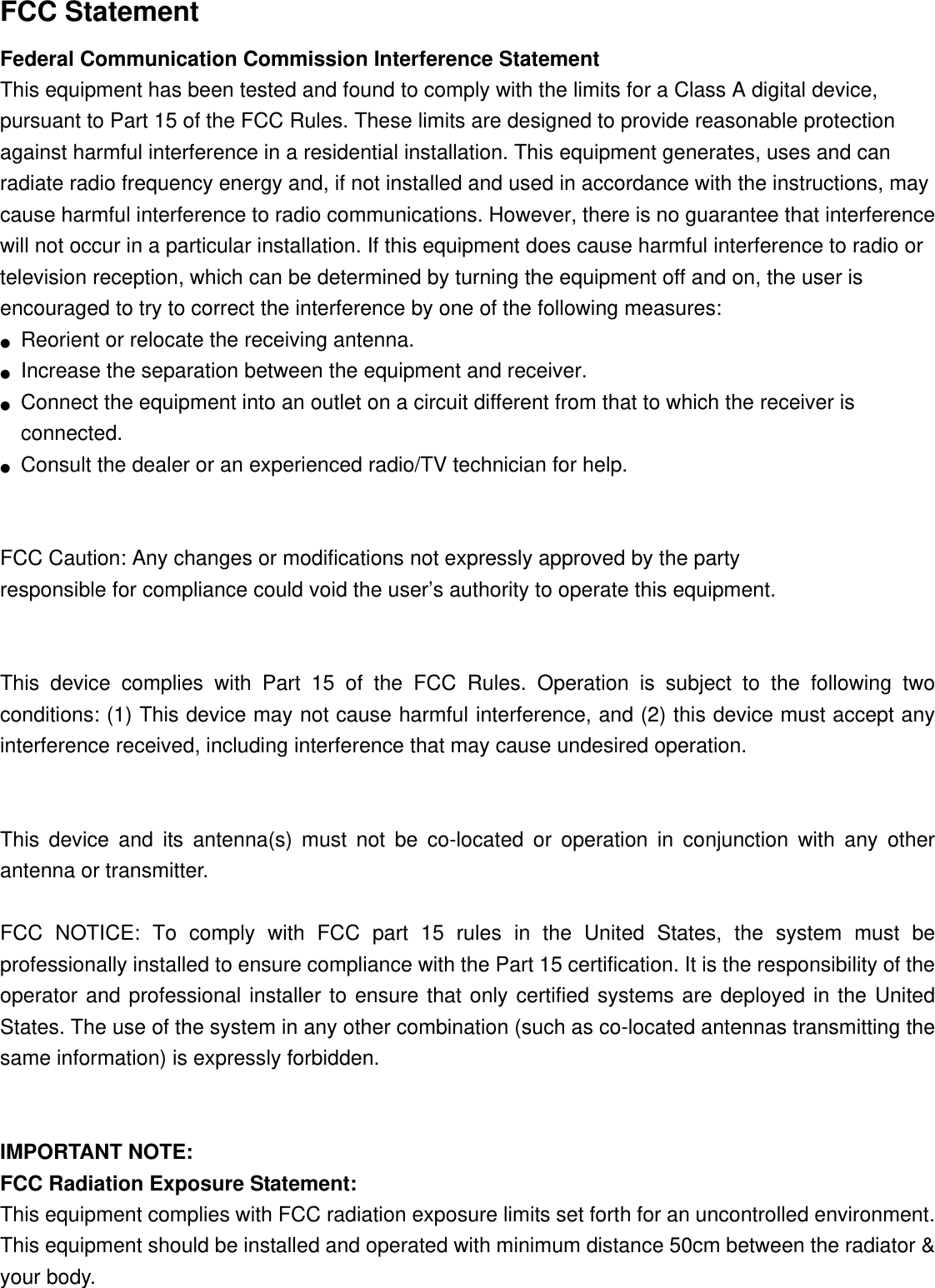 FCC Statement Federal Communication Commission Interference Statement   This equipment has been tested and found to comply with the limits for a Class A digital device, pursuant to Part 15 of the FCC Rules. These limits are designed to provide reasonable protection against harmful interference in a residential installation. This equipment generates, uses and can radiate radio frequency energy and, if not installed and used in accordance with the instructions, may cause harmful interference to radio communications. However, there is no guarantee that interference will not occur in a particular installation. If this equipment does cause harmful interference to radio or television reception, which can be determined by turning the equipment off and on, the user is encouraged to try to correct the interference by one of the following measures: ●  Reorient or relocate the receiving antenna. ●  Increase the separation between the equipment and receiver. ●  Connect the equipment into an outlet on a circuit different from that to which the receiver is connected. ●  Consult the dealer or an experienced radio/TV technician for help.   FCC Caution: Any changes or modifications not expressly approved by the party   responsible for compliance could void the user’s authority to operate this equipment.   This device complies with Part 15 of the FCC Rules. Operation is subject to the following two conditions: (1) This device may not cause harmful interference, and (2) this device must accept any interference received, including interference that may cause undesired operation.   This device and its antenna(s) must not be co-located or operation in conjunction with any other antenna or transmitter.  FCC NOTICE: To comply with FCC part 15 rules in the United States, the system must be professionally installed to ensure compliance with the Part 15 certification. It is the responsibility of the operator and professional installer to ensure that only certified systems are deployed in the United States. The use of the system in any other combination (such as co-located antennas transmitting the same information) is expressly forbidden.   IMPORTANT NOTE: FCC Radiation Exposure Statement: This equipment complies with FCC radiation exposure limits set forth for an uncontrolled environment. This equipment should be installed and operated with minimum distance 50cm between the radiator &amp; your body. 