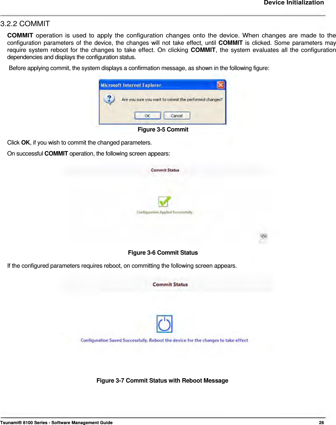     Device Initialization   3.2.2 COMMIT  COMMIT operation is used to apply the configuration changes onto the device. When changes are made to the configuration parameters of the device, the changes will not take effect, until COMMIT is clicked. Some parameters may require system reboot for the changes to take effect. On clicking COMMIT, the system evaluates all the configuration dependencies and displays the configuration status.  Before applying commit, the system displays a confirmation message, as shown in the following figure:         Figure 3-5 Commit  Click OK, if you wish to commit the changed parameters.  On successful COMMIT operation, the following screen appears:               Figure 3-6 Commit Status  If the configured parameters requires reboot, on committing the following screen appears.                 Figure 3-7 Commit Status with Reboot Message         Tsunami® 8100 Series - Software Management Guide  26 