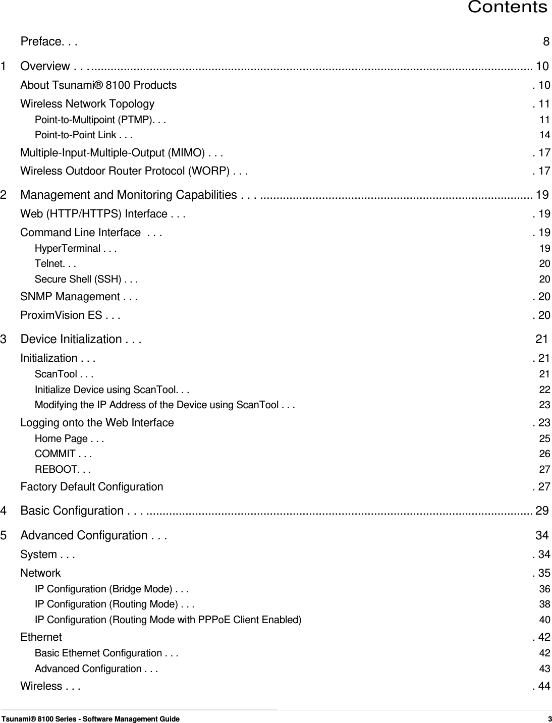    Contents   Preface. . .  8 1  Overview . . . ........................................................................................................................................ 10 About Tsunami® 8100 Products  . 10 Wireless Network Topology  . 11 Point-to-Multipoint (PTMP). . .  11 Point-to-Point Link . . .  14 Multiple-Input-Multiple-Output (MIMO) . . .  . 17 Wireless Outdoor Router Protocol (WORP) . . .  . 17 2 Management and Monitoring Capabilities . . . .................................................................................... 19 Web (HTTP/HTTPS) Interface . . .  . 19 Command Line Interface  . . .  . 19 HyperTerminal . . .  19 Telnet. . .  20 Secure Shell (SSH) . . .  20 SNMP Management . . .  . 20 ProximVision ES . . .  . 20 3  Device Initialization . . .  21 Initialization . . .  . 21 ScanTool . . .  21 Initialize Device using ScanTool. . .  22 Modifying the IP Address of the Device using ScanTool . . .  23 Logging onto the Web Interface  . 23 Home Page . . .  25 COMMIT . . .  26 REBOOT. . .  27 Factory Default Configuration  . 27 4  Basic Configuration . . . ....................................................................................................................... 29 5  Advanced Configuration . . .  34 System . . .  . 34 Network  . 35 IP Configuration (Bridge Mode) . . .  36 IP Configuration (Routing Mode) . . .  38 IP Configuration (Routing Mode with PPPoE Client Enabled)  40 Ethernet  . 42 Basic Ethernet Configuration . . .  42 Advanced Configuration . . .  43 Wireless . . .  . 44   Tsunami® 8100 Series - Software Management Guide  3 