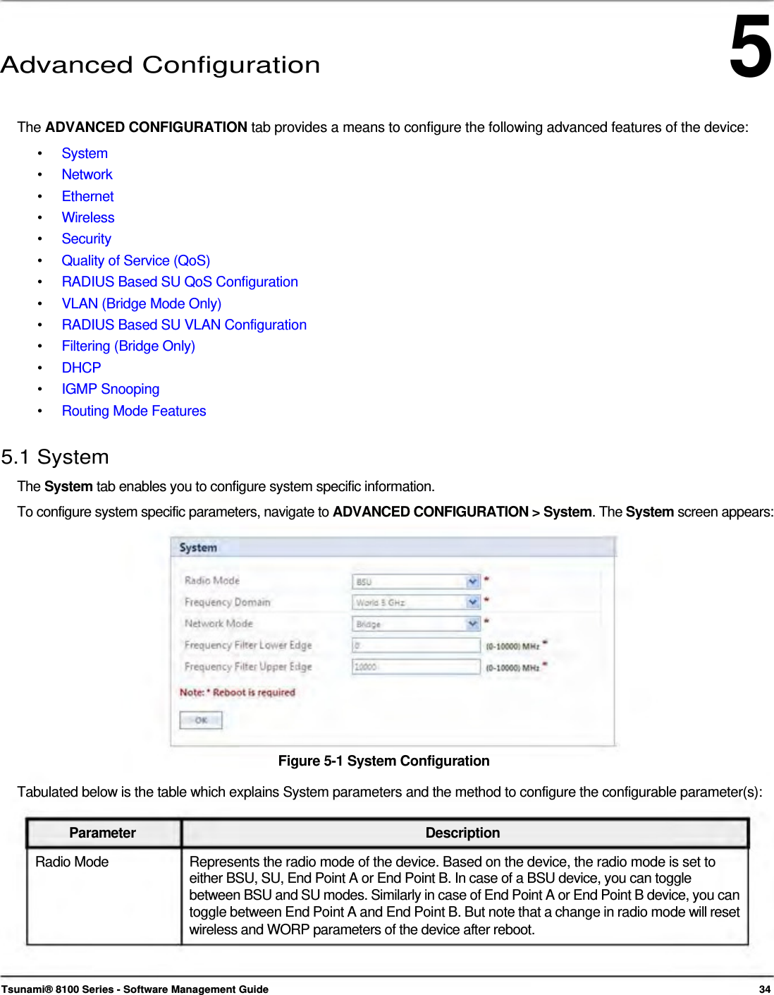 5      Advanced Configuration    The ADVANCED CONFIGURATION tab provides a means to configure the following advanced features of the device: •  System •  Network •  Ethernet •  Wireless •  Security •  Quality of Service (QoS) •  RADIUS Based SU QoS Configuration •  VLAN (Bridge Mode Only) •  RADIUS Based SU VLAN Configuration •  Filtering (Bridge Only) •  DHCP •  IGMP Snooping •  Routing Mode Features  5.1 System  The System tab enables you to configure system specific information.  To configure system specific parameters, navigate to ADVANCED CONFIGURATION &gt; System. The System screen appears:                Figure 5-1 System Configuration  Tabulated below is the table which explains System parameters and the method to configure the configurable parameter(s):   Parameter Description Radio Mode  Represents the radio mode of the device. Based on the device, the radio mode is set to either BSU, SU, End Point A or End Point B. In case of a BSU device, you can toggle  between BSU and SU modes. Similarly in case of End Point A or End Point B device, you can toggle between End Point A and End Point B. But note that a change in radio mode will reset wireless and WORP parameters of the device after reboot.     Tsunami® 8100 Series - Software Management Guide  34 