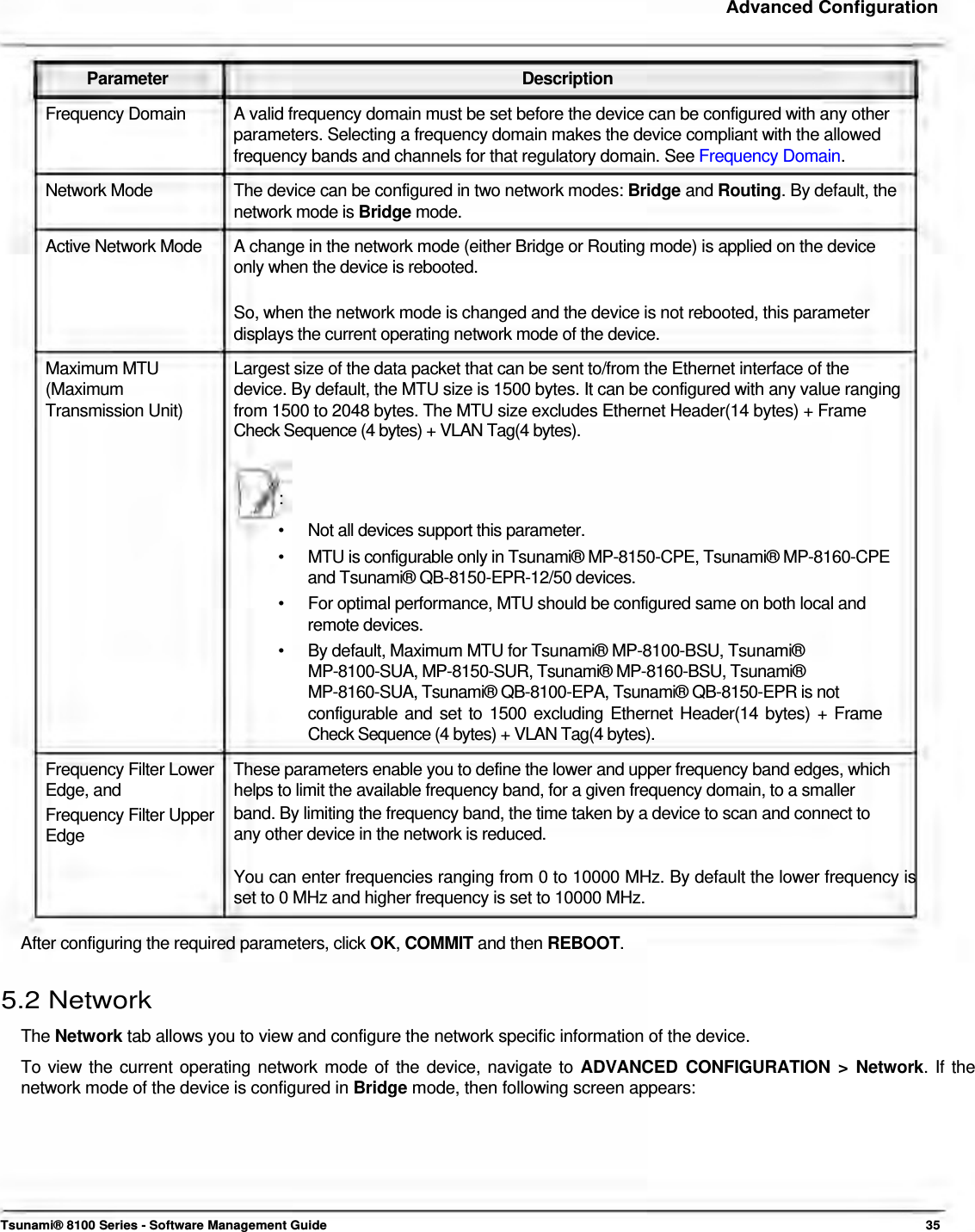     Advanced Configuration    Parameter Description Frequency Domain  A valid frequency domain must be set before the device can be configured with any other parameters. Selecting a frequency domain makes the device compliant with the allowed frequency bands and channels for that regulatory domain. See Frequency Domain. Network Mode  The device can be configured in two network modes: Bridge and Routing. By default, the network mode is Bridge mode. Active Network Mode  A change in the network mode (either Bridge or Routing mode) is applied on the device only when the device is rebooted.  So, when the network mode is changed and the device is not rebooted, this parameter displays the current operating network mode of the device. Maximum MTU  Largest size of the data packet that can be sent to/from the Ethernet interface of the (Maximum  device. By default, the MTU size is 1500 bytes. It can be configured with any value ranging Transmission Unit)  from 1500 to 2048 bytes. The MTU size excludes Ethernet Header(14 bytes) + Frame Check Sequence (4 bytes) + VLAN Tag(4 bytes).    :  •  Not all devices support this parameter. •  MTU is configurable only in Tsunami® MP-8150-CPE, Tsunami® MP-8160-CPE and Tsunami® QB-8150-EPR-12/50 devices. •  For optimal performance, MTU should be configured same on both local and remote devices. •   By default, Maximum MTU for Tsunami® MP-8100-BSU, Tsunami®  MP-8100-SUA, MP-8150-SUR, Tsunami® MP-8160-BSU, Tsunami®  MP-8160-SUA, Tsunami® QB-8100-EPA, Tsunami® QB-8150-EPR is not  configurable and set to 1500 excluding Ethernet Header(14 bytes) + Frame Check Sequence (4 bytes) + VLAN Tag(4 bytes).  Frequency Filter Lower  These parameters enable you to define the lower and upper frequency band edges, which Edge, and  helps to limit the available frequency band, for a given frequency domain, to a smaller Frequency Filter Upper  band. By limiting the frequency band, the time taken by a device to scan and connect to Edge  any other device in the network is reduced.  You can enter frequencies ranging from 0 to 10000 MHz. By default the lower frequency is set to 0 MHz and higher frequency is set to 10000 MHz.   After configuring the required parameters, click OK, COMMIT and then REBOOT.   5.2 Network  The Network tab allows you to view and configure the network specific information of the device.  To view the current operating network mode of the device, navigate to ADVANCED CONFIGURATION &gt; Network. If the network mode of the device is configured in Bridge mode, then following screen appears:          Tsunami® 8100 Series - Software Management Guide  35 