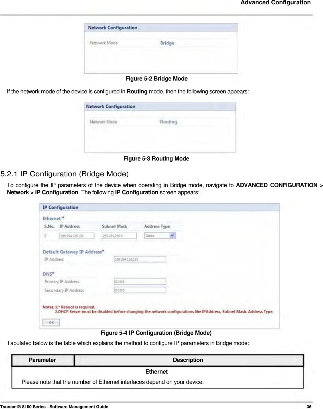     Advanced Configuration            Figure 5-2 Bridge Mode  If the network mode of the device is configured in Routing mode, then the following screen appears:           Figure 5-3 Routing Mode  5.2.1 IP Configuration (Bridge Mode)  To configure the IP parameters of the device when operating in Bridge mode, navigate to ADVANCED CONFIGURATION &gt; Network &gt; IP Configuration. The following IP Configuration screen appears:                      Figure 5-4 IP Configuration (Bridge Mode)  Tabulated below is the table which explains the method to configure IP parameters in Bridge mode:   Parameter Description Ethernet Please note that the number of Ethernet interfaces depend on your device.     Tsunami® 8100 Series - Software Management Guide  36 