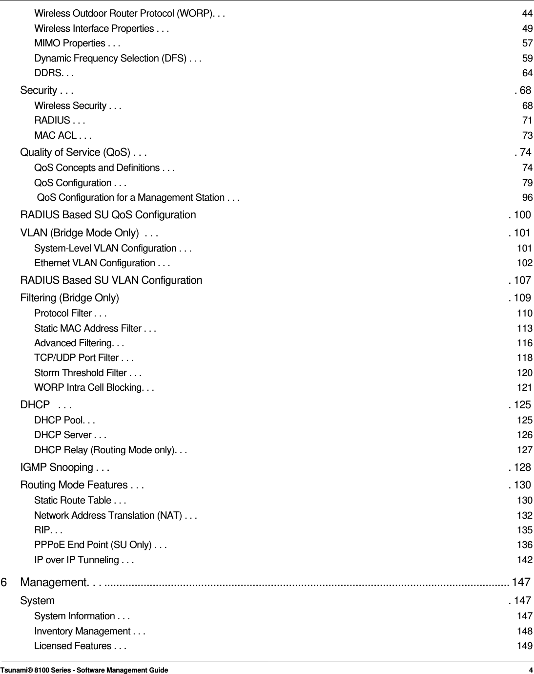        Wireless Outdoor Router Protocol (WORP). . .  44 Wireless Interface Properties . . .  49 MIMO Properties . . .  57 Dynamic Frequency Selection (DFS) . . .  59 DDRS. . .  64 Security . . .  . 68 Wireless Security . . .  68 RADIUS . . .  71 MAC ACL . . .  73 Quality of Service (QoS) . . .  . 74 QoS Concepts and Definitions . . .  74 QoS Configuration . . .  79 QoS Configuration for a Management Station . . .  96 RADIUS Based SU QoS Configuration  . 100 VLAN (Bridge Mode Only)  . . .  . 101 System-Level VLAN Configuration . . .  101 Ethernet VLAN Configuration . . .  102 RADIUS Based SU VLAN Configuration  . 107 Filtering (Bridge Only)  . 109 Protocol Filter . . .  110 Static MAC Address Filter . . .  113 Advanced Filtering. . .  116 TCP/UDP Port Filter . . .  118 Storm Threshold Filter . . .  120 WORP Intra Cell Blocking. . .  121 DHCP   . . .  . 125 DHCP Pool. . .  125 DHCP Server . . .  126 DHCP Relay (Routing Mode only). . .  127 IGMP Snooping . . .  . 128 Routing Mode Features . . .  . 130 Static Route Table . . .  130 Network Address Translation (NAT) . . .  132 RIP. . .  135 PPPoE End Point (SU Only) . . .  136 IP over IP Tunneling . . .  142 6  Management. . . ...................................................................................................................................... 147 System  . 147 System Information . . .  147 Inventory Management . . .  148 Licensed Features . . .  149  Tsunami® 8100 Series - Software Management Guide  4 