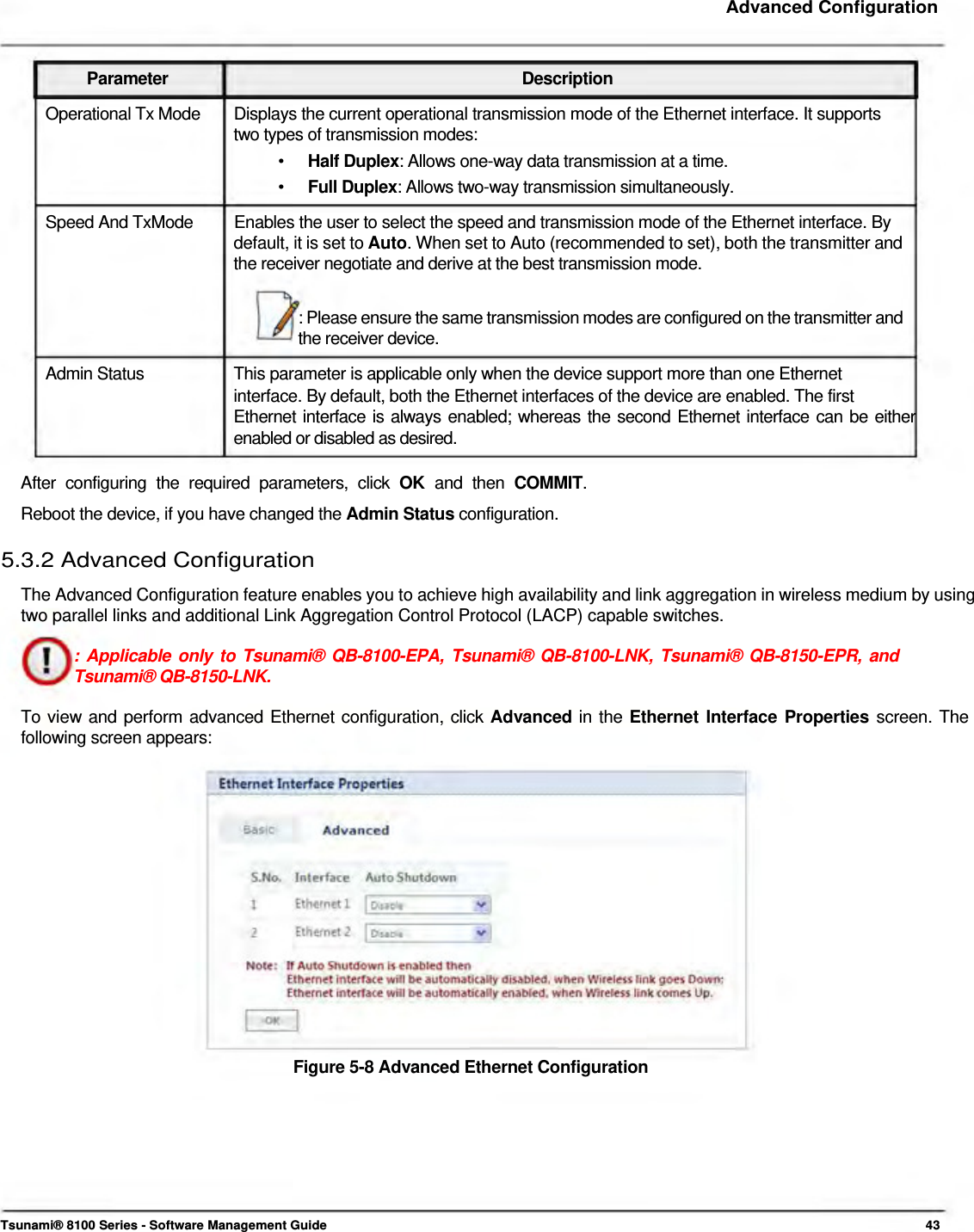     Advanced Configuration    Parameter Description Operational Tx Mode  Displays the current operational transmission mode of the Ethernet interface. It supports two types of transmission modes: •  Half Duplex: Allows one-way data transmission at a time. •  Full Duplex: Allows two-way transmission simultaneously. Speed And TxMode  Enables the user to select the speed and transmission mode of the Ethernet interface. By default, it is set to Auto. When set to Auto (recommended to set), both the transmitter and the receiver negotiate and derive at the best transmission mode.   : Please ensure the same transmission modes are configured on the transmitter and the receiver device.  Admin Status  This parameter is applicable only when the device support more than one Ethernet interface. By default, both the Ethernet interfaces of the device are enabled. The first  Ethernet interface is always enabled; whereas the second Ethernet interface can be either enabled or disabled as desired.  After configuring the required parameters, click OK  and then COMMIT.  Reboot the device, if you have changed the Admin Status configuration.  5.3.2 Advanced Configuration  The Advanced Configuration feature enables you to achieve high availability and link aggregation in wireless medium by using two parallel links and additional Link Aggregation Control Protocol (LACP) capable switches.  : Applicable only to Tsunami® QB-8100-EPA, Tsunami® QB-8100-LNK, Tsunami® QB-8150-EPR, and Tsunami® QB-8150-LNK.  To view and perform advanced Ethernet configuration, click Advanced in the Ethernet Interface Properties screen. The following screen appears:                  Figure 5-8 Advanced Ethernet Configuration            Tsunami® 8100 Series - Software Management Guide  43 